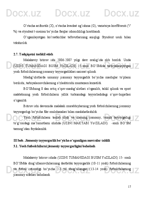 O’rtacha arifmetik (X), o’rtacha kvadrat og’ishma (G), variatsiya koeffitsenti (V
%) va styudent t-mezoni bo’yicha farqlar ishonchliligi hisoblandi.
O’rganilayotgan   ko’rsatkichlar   tafovutlarining   aniqligi   Styudent   usuli   bilan
tekshirildi. 
2.7. Tadqiqotni tashkil etish
Malakaviy   bitiruv   ishi   2006-2007   yilgi   davr   oralig’ida   olib   borildi.   Unda
(UZINI   TUMANIDAGI   BUSM   YoZILADI)   15-sonli   BO’SMida   tarbiyalanayotgan
yosh futbolchilarning jismoniy tayyorgarliklari nazorat qilindi.
Mashg’ulotlarda   umumiy   jismoniy   tayyorgarlik   bo’yicha   mashqlar   to’plami
berilishi, tarbiyalanuvchilarning o’zlashtirishi muntazam kuzatildi. 
BO’SMning   8   dan   ortiq   o’quv-mashg’ulotlari   o’rganilib,   tahlil   qilindi   va   sport
maktabining   yosh   futbolchilarni   yillik   turkumdagi   tayyorlashdagi   o’quv-hujjatlari
o’rganildi.
Bitiruv ishi davomida malakali murabbiylarning yosh futbolchilarning jismoniy
tayyorgarligi bo’yicha fikr-mulohazalari bilan maslahatlashildi.
Yosh   futbolchilarni   tanlab   olish   va   ularning   jismoniy,   texnik   tayyorgarligi
to’g’risidagi   ma’lumotlarni   olishda   (UZINI   MAKTABI   Yo!ZILADI)       -sonli   BO’SM
tarmog’idan foydalanildi.
III bob. Jismoniy tayyorgarlik bo’yicha o’rganilgan mavzular tahlili
3.1. Yosh futbolchilarni jismoniy tayyorgarligini baholash
Malakaviy bitiruv ishida (UZINI TUMANIDAGI BUSM YoZILADI) 15- sonli
BO’SMda shug’ullanuvchilarining dastlabki tayyorgarlik (10-11 yosh) futbolchilarning
va   futbol   ixtisosligi   bo’yicha   2-3   yil   shug’ullangan   (13-14   yosh)   futbolchilarning
jismoniy sifatlari baholandi.
17