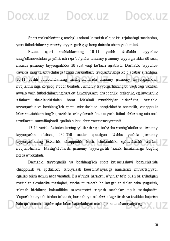 Sport maktablarining mashg’ulotlarni kuzatish o’quv-ish rejalardagi soatlardan,
yosh futbolchilarni jismoniy tayyor-garligiga keng doirada ahamiyat beriladi.
Futbol   sport   maktablarining   10-11   yoshli   dastlabki   tayyorlov
shug’ullanuvchilariga yillik ish reja bo’yicha umumiy jismoniy tayyorgarlikka 60 soat,
maxsus   jismoniy   tayyorgarlikka   30   soat   vaqt   ko’lami   ajratiladi.   Dastlabki   tayyorlov
davrida shug’ullanuvchilarga texnik harakatlarni rivojlantirishga ko’p soatlar ajratilgan.
10-11   yoshli   futbolchilarning   mashg’ulotlarida   umumiy   jismoniy   tayyorgarliklari
rivojlantirishga ko’proq e’tibor beriladi. Jismoniy tayyorgarlikning bu vaqtidagi vazifasi
avvalo yosh futbolchilarning harakat funktsiyalarni chaqqonlik, tezkorlik, egiluvchanlik
sifatlarni   shakllantirishdan   iborat.   Malakali   murabbiylar   e’tiroficha,   dastlabki
tayyorgarlik   va   boshlang’ich   sport   ixtisoslashuvi   bosqichlarida   tezkorlik,   chaqqonlik
bilan mustahkam bog’liq ravishda tarbiyalanadi, bu esa yosh futbol-chilarning ratsional
texnikasini muvaffaqiyatli egallab olish uchun zarur asos yaratadi.
13-14   yoshli   futbolchilarning  yillik  ish   reja   bo’yicha   mashg’ulotlarda  jismoniy
tayyorgarlik   o’tilishi,   230-250   soatlar   ajratilgan.   Ushbu   yoshda   jismoniy
tayyorgarlikning   tezkorlik,   chaqqonlik,   kuch,   chidamlilik,   egiluvchanlik   sifatlari
rivojlan-tiriladi.   Mashg’ulotlarda   jismoniy   tayyorgarlik   texnik   harakatlarga   bog’liq
holda o’tkaziladi.
Dastlabki   tayyorgarlik   va   boshlang’ich   sport   ixtisoslashuvi   bosqichlarida
chaqqonlik   va   epchillikni   tarbiyalash   koordinatsiyasiga   amallarini   muvaffaqiyatli
egallab olish uchun asos yaratadi. Bu o’rinda harakatli o’yinlar to’p bilan bajariladigan
mashqlar   akrobatika   mashqlari,   uncha   murakkab   bo’lmagan   to’siqlar   osha   yugurish,
sakrash   kichikroq   balandlikka   muvozanatni   saqlash   mashqlari   tipik   mashqlardir.
Yugurib ketayotib birdan to’xtash, burilish, yo’nalishni o’zgartirish va tezlikka bajarish
kabi qo’shimcha topshiriqlar bilan bajariladigan mashqlar katta ahamiyatga ega.
20 