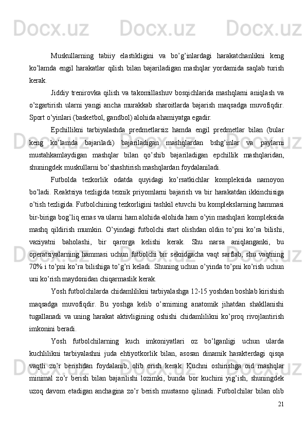 Muskullarning   tabiiy   elastikligini   va   bo’g’inlardagi   harakatchanlikni   keng
ko’lamda   engil   harakatlar   qilish   bilan   bajariladigan   mashqlar   yordamida   saqlab   turish
kerak.
Jiddiy   trenirovka  qilish   va   takomillashuv   bosqichlarida   mashqlarni   aniqlash   va
o’zgartirish   ularni   yangi   ancha   murakkab   sharoitlarda   bajarish   maqsadga   muvofiqdir.
Sport o’yinlari (basketbol, gandbol) alohida ahamiyatga egadir.
Epchillikni   tarbiyalashda   predmetlarsiz   hamda   engil   predmetlar   bilan   (bular
keng   ko’lamda   bajariladi)   bajariladigan   mashqlardan   bshg’inlar   va   paylarni
mustahkamlaydigan   mashqlar   bilan   qo’shib   bajariladigan   epchillik   mashqlaridan,
shuningdek muskullarni bo’shashtirish mashqlardan foydalaniladi.
Futbolda   tezkorlik   odatda   quyidagi   ko’rsatkichlar   kompleksida   namoyon
bo’ladi.   Reaktsiya   tezligida  texnik   priyomlarni   bajarish   va   bir   harakatdan   ikkinchisiga
o’tish tezligida. Futbolchining tezkorligini tashkil etuvchi bu komplekslarning hammasi
bir-biriga bog’liq emas va ularni ham alohida-alohida ham o’yin mashqlari kompleksida
mashq   qildirish   mumkin.   O’yindagi   futbolchi   start   olishdan   oldin   to’pni   ko’ra   bilishi,
vaziyatni   baholashi,   bir   qarorga   kelishi   kerak.   Shu   narsa   aniqlanganki,   bu
operatsiyalarning   hammasi   uchun   futbolchi   bir   sekndgacha   vaqt   sarflab,   shu   vaqtning
70% i to’pni ko’ra bilishiga to’g’ri keladi. Shuning uchun o’yinda to’pni ko’rish uchun
uni ko’rish maydonidan chiqarmaslik kerak.
Yosh futbolchilarda chidamlilikni tarbiyalashga 12-15 yoshdan boshlab kirishish
maqsadga   muvofiqdir.   Bu   yoshga   kelib   o’smirning   anatomik   jihatdan   shakllanishi
tugallanadi   va   uning   harakat   aktivligining   oshishi   chidamlilikni   ko’proq   rivojlantirish
imkonini beradi.
Yosh   futbolchilarning   kuch   imkoniyatlari   oz   bo’lganligi   uchun   ularda
kuchlilikni   tarbiyalashni   juda   ehtiyotkorlik   bilan,   asosan   dinamik   harakterdagi   qisqa
vaqtli   zo’r   berishdan   foydalanib,   olib   orish   kerak.   Kuchni   oshirishga   oid   mashqlar
minimal   zo’r   berish   bilan   bajarilishi   lozimki,   bunda   bor   kuchini   yig’ish,   shuningdek
uzoq   davom   etadigan   anchagina   zo’r   berish   mustasno   qilinadi.   Futbolchilar   bilan   olib
21