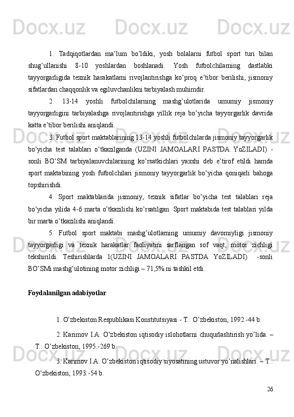 1.   Tadqiqotlardan   ma’lum   bo’ldiki,   yosh   bolalarni   futbol   sport   turi   bilan
shug’ullanishi   8-10   yoshlardan   boshlanadi.   Yosh   futbolchilarning   dastlabki
tayyorgarligida   texnik   harakatlarni   rivojlantirishga   ko’proq   e’tibor   berilishi,   jismoniy
sifatlardan chaqqonlik va egiluvchanlikni tarbiyalash muhimdir.
2.   13-14   yoshli   futbolchilarning   mashg’ulotlarida   umumiy   jismoniy
tayyorgarligini   tarbiyalashga   rivojlantirishga   yillik   reja   bo’yicha   tayyorgarlik   davrida
katta e’tibor berilishi aniqlandi.
3. Futbol sport maktablarining 13-14 yoshli futbolchilarda jismoniy tayyorgarlik
bo’yicha   test   talablari   o’tkazilganda   (UZINI   JAMOALARI   PASTDA   YoZILADI)   -
sonli   BO’SM   tarbiyalanuvchilarining   ko’rsatkichlari   yaxshi   deb   e’tirof   etildi   hamda
sport   maktabining   yosh   futbolchilari   jismoniy   tayyorgarlik   bo’yicha   qoniqarli   bahoga
topshirishdi.
4.   Sport   maktablarida   jismoniy,   texnik   sifatlar   bo’yicha   test   talablari   reja
bo’yicha  yilida  4-6 marta o’tkazilishi  ko’rsatilgan.  Sport  maktabida test  talablari  yilda
bir marta o’tkazilishi aniqlandi.
5.   Futbol   sport   maktabi   mashg’ulotlarning   umumiy   davomiyligi   jismoniy
tayyorgarligi   va   texnik   harakatlar   faoliyatini   sarflangan   sof   vaqt,   motor   zichligi
tekshirildi.   Teshirishlarda   1(UZINI   JAMOALARI   PASTDA   YoZILADI)     -sonli
BO’SMi mashg’ulotining motor zichligi – 71,5% ni tashkil etdi.
Foydalanilgan adabiyotlar
1. O’zbekiston Respublikasi Konstitutsiyasi - T.: O’zbekiston, 1992.-44 b.
2 . Karimov I.A. O’zbekiston i q tisodiy islo h otlarni chu q urlashtirish yo’lida. –
T.: O’zbekiston, 1995.-269 b.
3 . Karimov I.A. O’zbekiston i q tisodiy siyosatining ustuvor yo’nalishlari. – T.:
O’zbekiston, 1993.-54 b.
26 