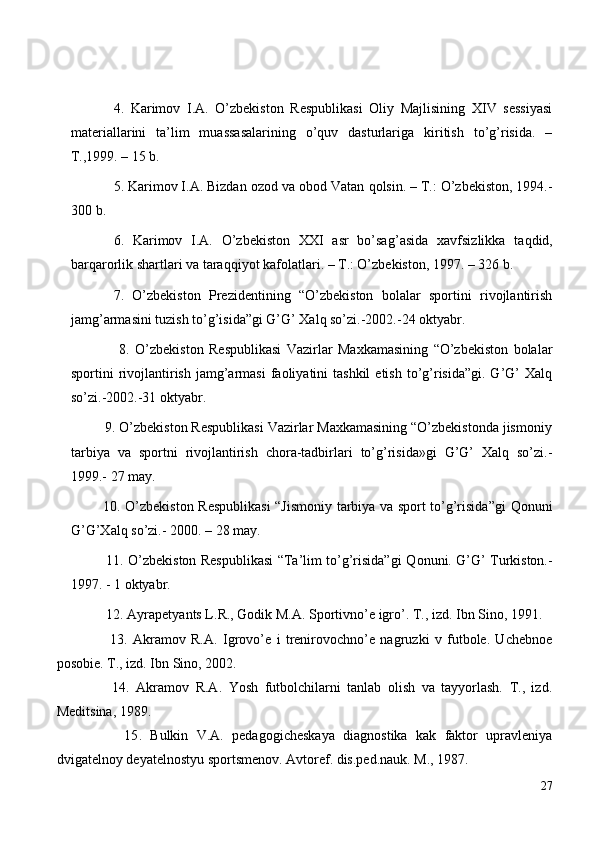 4 .   Karimov   I.A.   O’zbekiston   Respublikasi   Oliy   Majlisining   XIV   sessiyasi
materiallarini   ta’lim   muassasalarining   o’quv   dasturlariga   kiritish   to’g’risida.   –
T.,1999. – 15 b.
5 . Karimov I.A. Bizdan ozod va obod Vatan  q olsin. – T.: O’zbekiston, 1994.-
300 b.
6 .   Karimov   I.A.   O’zbekiston   XXI   asr   bo’sa g’ asida   xavfsizlikka   ta q did,
bar q arorlik shartlari va tara qq iyot kafolatlari. – T.: O’zbekiston, 1997. – 326 b.
7.   O’zbekiston   Prezidentining   “O’zbekiston   bolalar   sportini   rivojlantirish
jamg’armasini tuzish to’g’isida”gi G’G’ Xalq so’zi.-2002.-24 oktyabr.
                  8.   O’zbekiston   Respublikasi   Vazirlar   Maxkamasining   “O’zbekiston   bolalar
sportini  rivojlantirish  jamg’armasi  faoliyatini  tashkil  etish  to’g’risida”gi.  G’G’   Xalq
so’zi.-2002.-31 oktyabr.
         9. O’zbekiston Respublikasi Vazirlar Maxkamasining “O’zbekistonda jismoniy
tarbiya   va   sportni   rivojlantirish   chora-tadbirlari   to’g’risida»gi   G’G’   Xalq   so’zi.-
1999.-  27 may.
              1 0 . O’zbekiston Respublikasi  “Jismoniy tarbiya va sport to’g’risida”gi   Q onuni
G’G’Xal q  so’zi.- 2000. – 28 may.
                1 1 . O’zbekiston Respublikasi “Ta’lim to’g’risida”gi   Q onuni. G’G’ Turkiston.-
1997. - 1 oktyabr.
  12. Ayrapetyants L.R., Godik M.A.  S portivn o’ e igr o’ . T., izd.  I bn Sino, 1991.
    13.   A kramov   R.A.   I grov o’e   i   trenirovochno’e   nagruzki   v   futbole.   Uchebnoe
posobie. T., izd. Ibn Sino, 2002.
    14 .   Akramov   R.A.   Yosh   futbolchilarni   tanlab   olish   va   tayyorlash.   T.,   izd.
Meditsina, 1989.
      15 .   Bulkin   V.A.   pedagogicheskaya   diagnostika   kak   faktor   upravleniya
dvigatelnoy deyatelnostyu sportsmenov. Avtoref. dis.ped.nauk. M., 1987.
27 