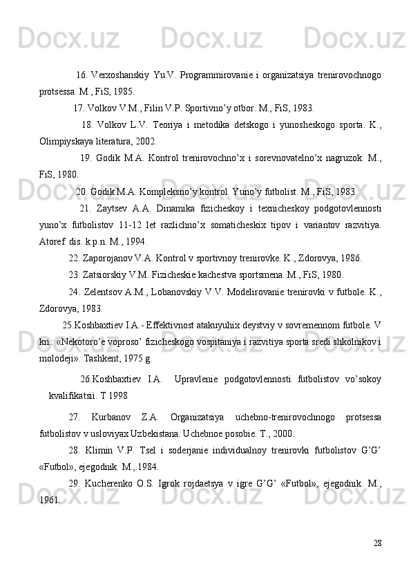     16 .   Verxoshanskiy   Yu.V.   Programmirovanie   i   organizatsiya   trenirovochnogo
protsessa. M., FiS, 1985.
  17 . Volkov V.M., Filin V.P. Sportivno’y otbor. M., FiS, 1983.
      18 .   Volkov   L.V.   Teoriya   i   metodika   detskogo   i   yunosheskogo   sporta.   K.,
Olimpiyskaya literatura, 2002.
      19 .   Godik   M.A.   Kontrol   trenirovochno’x   i   sorevnovatelno’x   nagruzok.   M.,
FiS, 1980.
   20 . Godik M.A. Kompleksno’y kontrol. Yuno’y futbolist. M., FiS, 1983.
    21.   Zaytsev   A.A.   Dinamika   fizicheskoy   i   texnicheskoy   podgotovlennosti
yuno’x   futbolistov   11-12   let   razlichno’x   somaticheskix   tipov   i   variantov   razvitiya.
Atoref. dis. k.p.n. M., 1994.
22 . Zaporojanov V.A. Kontrol v sportivnoy trenirovke. K., Zdorovya, 1986.
2 3 . Zatsiorskiy V.M. Fizicheskie kachestva sportsmena. M., FiS, 1980.
24 . Zelentsov A.M., Lobanovskiy V.V. Modelirovanie trenirovki v futbole. K.,
Zdorovya, 1983.
           2 5 .Koshbaxtiev I.A.- Effektivnost atakuyuhix deystviy v sovremennom futbole. V
kn.: «Nekotoro’e voproso’ fizicheskogo vospitaniya i razvitiya sporta sredi shkolnikov i
molodeji». Tashkent, 1975 g.
          2 6 .Koshbaxtiev   I.A.     Upravlenie   podgotovlennosti   futbolistov   vo’sokoy
kvalifikatsii. T 1998
27 .   Kurbanov   Z.A.   Organizatsiya   uchebno-trenirovochnogo   protsessa
futbolistov v usloviyax Uzbekistana. Uchebnoe posobie. T., 2000.
28 .   Klimin   V.P.   Tsel   i   soderjanie   individualnoy   trenirovki   futbolistov   G’G’
«Futbol», ejegodnik. M., 1984.
29 .   Kucherenko   O.S.   Igrok   rojdaetsya   v   igre   G’G’   «Futbol»,   ejegodnik.   M.,
1961.
28 