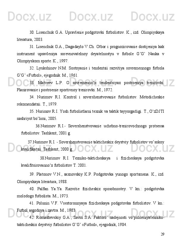 30 .   Lisenchuk   G.A.   Upravlenie   podgotovki   futbolistov.   K.,   izd.   Olimpiyskaya
literatura, 2003.
31 . Lisenchuk G.A., Dagadaylo V.Ch. Otbor i prognozirovanie dostijeniya kak
instrument   upravleniya   sorevnovatelnoy   deyatelnostyu   v   futbole   G’G’   Nauka   v
Olimpiyskom sporte. K., 1997.
32 .   Lyukshinov   N.M.   Sostoyanie   i   tendentsii   razvitiya   sovremennogo   futbola
G’G’ «Futbol», ejegodnik. M., 1961.
33 .   Matveev   L.P.   O   sovremenno’x   tendentsiyax   postroeniya   trenirovki.
Planirovanie i postroenie sportivnoy trenirovki. M., 1972.
34 .   Nurimov   R.I.   Kontrol   i   sovershenstvovanie   futbolistov.   Metodicheskie
rekomendatsii. T., 1979.
35 . Nurimov R.I. Yosh futbolistlarni texnik va taktik tayyorgarligi. T., O’zDJTI
nashriyot bo’limi, 2005.
            3 6 .Nurimov   R.I.-   Sovershenstvovanie   uchebno-trenirovochnogo   protsessa
futbolistov. Tashkent, 2001 g.
       3 7 .Nurimov R.I. - Sovershenstvovanie takticheskix deystviy futbolistov vo’sokoy
kvalifikatsii. Tashkent, 2000 g.
            3 8 .Nurimov   R.I.   Texniko-takticheskaya     i   fizicheskaya   podgotovka
kvalifitsirovanno’x futbolistov T. 2001.
39 .   Platonov   V.N.,   saxnovskiy   K.P.   Podgotovka   yunogo   sportsmena.   K.,   izd.
Olimpiyskaya literatura, 1988.
40 .   Palfan   Ya.Ya.   Razvitie   fizicheskix   sposobnostey.   V   kn.:   podgotovka
molodogo futbolista. M., 1973.
41 .   Polunin   V.F.   Vsestoronnyaya   fizicheskaya   podgotovka   futbolistov.   V   kn.:
Futbol segodnya i zavtra. M., 1963.
42 .   Romashevskiy   G.A.,   Savin   S.A.   Faktoro’   nadejnosti   vo’polneniyatexniko-
takticheskix deystviy futbolistov G’G’ «Futbol», ejegodnik, 1984.
29