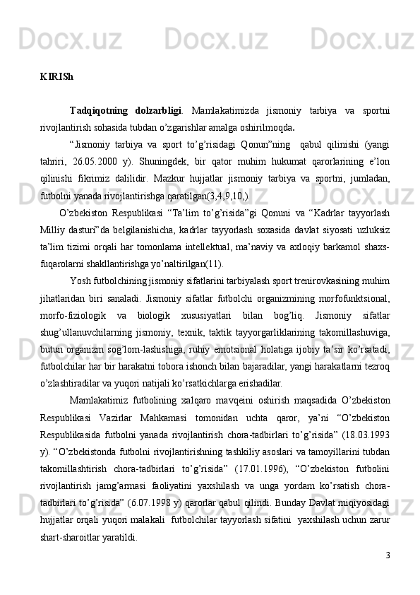 KIRISh
Tadqiqotning   dolzarbligi .   Mamlakatimizda   jismoniy   tarbiya   va   sportni
rivojlantirish sohasida tubdan o’zgarishlar amalga oshirilmoqda .  
“Jismoniy   tarbiya   va   sport   to’g’risidagi   Qonun”ning     qabul   qilinishi   (yangi
tahriri,   26.05.2000   y).   Shuningdek,   bir   qator   muhim   hukumat   qarorlarining   e’lon
qilinishi   fikrimiz   dalilidir.   Mazkur   h ujjatlar   jismoniy   tarbiya   va   sportni,   jumladan,
futbolni yanada rivojlantirishga  q aratilgan(3,4 ,9,10, ).
O’zbekiston   Respublikasi   “Ta’lim   to’g’risida”gi   Qonuni   va   “Kadrlar   tayyorlash
Milliy   dasturi”da   belgilanishicha,   kadrlar   tayyorlash   soxasida   davlat   siyosati   uzluksiz
ta’lim   tizimi   orqali   har   tomonlama   intellektual,   ma’naviy   va   axloqiy   barkamol   shaxs-
fuqarolarni shakllantirishga yo’naltirilgan(11).
Yosh futbolchining jismoniy sifatlarini tarbiyalash sport trenirovkasining muhim
jihatlaridan   biri   sanaladi.   Jismoniy   sifatlar   futbolchi   organizmining   morfofunktsional,
morfo-fiziologik   va   biologik   xususiyatlari   bilan   bog’liq.   Jismoniy   sifatlar
shug’ullanuvchilarning   jismoniy,   texnik,   taktik   tayyorgarliklarining   takomillashuviga,
butun   organizm   sog’lom-lashishiga,   ruhiy   emotsional   holatiga   ijobiy   ta’sir   ko’rsatadi,
futbolchilar har bir harakatni tobora ishonch bilan bajaradilar, yangi harakatlarni tezroq
o’zlashtiradilar va yuqori natijali ko’rsatkichlarga erishadilar.
Mamlakatimiz   futbolining   xalqaro   mavqeini   oshirish   maqsadida   O’zbekiston
Respublikasi   Vazirlar   Mahkamasi   tomonidan   uchta   qaror,   ya’ni   “O’zbekiston
Respublikasida   futbolni   yanada   rivojlantirish   chora-tadbirlari   to’g’risida”   (18.03.1993
y). “O’zbekistonda futbolni rivojlantirishning tashkiliy asoslari va tamoyillarini tubdan
takomillashtirish   chora-tadbirlari   to’g’risida”   (17.01.1996),   “O’zbekiston   futbolini
rivojlantirish   jamg’armasi   faoliyatini   yaxshilash   va   unga   yordam   ko’rsatish   chora-
tadbirlari to’g’risida” (6.07.1998 y) qarorlar qabul qilindi. Bunday Davlat miqiyosidagi
hujjatlar orqali yuqori malakali   futbolchilar tayyorlash sifatini   yaxshilash uchun zarur
shart-sharoitlar yaratildi.
3 