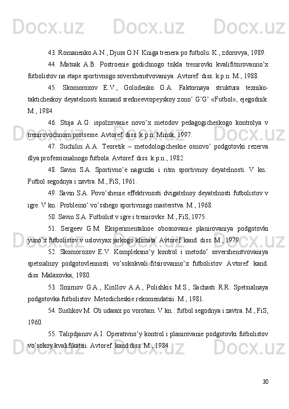 43 . Romanenko A.N., Djuss O.N. Kniga trenera po futbolu. K., zdorovya, 1989.
44 .   Matsak   A.B.   Postroenie   godichnogo   tsikla   trenirovki   kvalifitsirovanno’x
futbolistov na etape sportivnogo sovershenstvovaniya. Avtoref. diss. k.p.n. M., 1988.
45 .   Skomoroxov   E.V.,   Golodenko   G.A.   Faktornaya   struktura   texniko-
takticheskoy deyatelnosti komand sredneevropeyskoy zono’ G’G’ «Futbol», ejegodnik.
M., 1984.
46 .   Stuja   A.G.   ispolzovanie   novo’x   metodov   pedagogicheskogo   kontrolya   v
trenirovochnom protsesse. Avtoref. diss. k.p.n. Minsk, 1997.
47 .   Suchilin   A.A.   Teoretik   –   metodologicheskie   osnovo’   podgotovki   rezerva
dlya professionalnogo futbola. Avtoref. diss. k.p.n., 1982.
48.   Savin   S.A.   Sportivn o’e   nagruzki   i   ritm   sportivnoy   deyatelnosti.   V   kn.:
Futbol segodnya i zavtra. M., FiS, 1961.
49 . Savin S.A. Povo’shenie effektivnosti dvigatelnoy deyatelnosti futbolistov v
igre. V kn.: Problemo’ vo’sshego sportivnogo masterstva. M., 1968.
50 . Savin S.A. Futbolist v igre i trenirovke. M., FiS, 1975.
51 .   Sergeev   G.M.   Eksperimentalnoe   obosnovanie   planirovaniya   podgotovki
yuno’x futbolistov v usloviyax jarkogo klimata. Avtoref. kand. diss. M., 1979.
52 .   Skomoroxov   E.V.   Kompleksno’y   kontrol   i   metodo’   sovershenstvovaniya
spetsialnoy   podgotovlennosti   vo’sokokvali-fitsirovanno’x   futbolistov.   Avtoref.   kand.
diss. Malaxovka, 1980.
53 .   Smirnov   G.A.,   Kirillov   A.A.,   Polishkis   M.S.,   Sachasti   R.R.   Spetsialnaya
podgotovka futbolistov. Metodicheskie rekomendatsii. M., 1981.  
54 . Sushkov M. Ob udarax po vorotam. V kn.: futbol segodnya i zavtra. M., FiS,
1960.
55 . Talipdjanov A.I. Operativno’y kontrol i planirovanie podgotovki futbolistov
vo’sokoy kvalifikatsii.  Avtoref. kand.diss. M., 1984.
30 