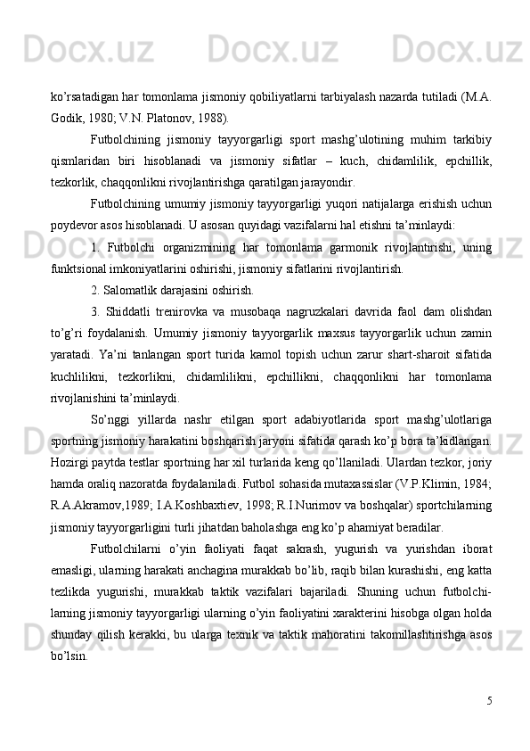 ko’rsatadigan har tomonlama jismoniy qobiliyatlarni tarbiyalash nazarda tutiladi (M.A.
Godik, 1980; V.N. Platonov, 1988).
Futbolchining   jismoniy   tayyorgarligi   sport   mashg’ulotining   muhim   tarkibiy
qismlaridan   biri   hisoblanadi   va   jismoniy   sifatlar   –   kuch,   chidamlilik,   epchillik,
tezkorlik, chaqqonlikni rivojlantirishga qaratilgan jarayondir.
Futbolchining umumiy jismoniy tayyorgarligi yuqori natijalarga erishish uchun
poydevor asos hisoblanadi. U asosan quyidagi vazifalarni hal etishni ta’minlaydi:
1.   Futbolchi   organizmining   har   tomonlama   garmonik   rivojlantirishi,   uning
funktsional imkoniyatlarini oshirishi, jismoniy sifatlarini rivojlantirish.
2. Salomatlik darajasini oshirish.
3.   Shiddatli   trenirovka   va   musobaqa   nagruzkalari   davrida   faol   dam   olishdan
to’g’ri   foydalanish.   Umumiy   jismoniy   tayyorgarlik   maxsus   tayyorgarlik   uchun   zamin
yaratadi.   Ya’ni   tanlangan   sport   turida   kamol   topish   uchun   zarur   shart-sharoit   sifatida
kuchlilikni,   tezkorlikni,   chidamlilikni,   epchillikni,   chaqqonlikni   har   tomonlama
rivojlanishini ta’minlaydi.
So’nggi   yillarda   nashr   etilgan   sport   adabiyotlarida   sport   mashg’ulotlariga
sportning jismoniy harakatini boshqarish jaryoni sifatida qarash ko’p bora ta’kidlangan.
Hozirgi paytda testlar sportning har xil turlarida keng qo’llaniladi. Ulardan tezkor, joriy
hamda oraliq nazoratda foydalaniladi. Futbol sohasida mutaxassislar (V.P.Klimin, 1984;
R.A.Akramov,1989; I.A.Koshbaxtiev, 1998; R.I.Nurimov va boshqalar) sportchilarning
jismoniy tayyorgarligini turli jihatdan baholashga eng ko’p ahamiyat beradilar. 
Futbolchilarni   o’yin   faoliyati   faqat   sakrash,   yugurish   va   yurishdan   iborat
emasligi, ularning harakati anchagina murakkab bo’lib, raqib bilan kurashishi, eng katta
tezlikda   yugurishi,   murakkab   taktik   vazifalari   bajariladi.   Shuning   uchun   futbolchi-
larning jismoniy tayyorgarligi ularning o’yin faoliyatini xarakterini hisobga olgan holda
shunday   qilish   kerakki,   bu   ularga   texnik   va   taktik   mahoratini   takomillashtirishga   asos
bo’lsin.
5 