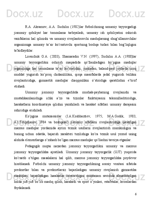 R.A.   Akramov,   A.A.   Suchilin   (1982)lar   futbolchining   umumiy   tayyorgarligi
jismoniy   qobiliyat   har   tomonlama   tarbiyalash,   umumiy   ish   qobiliyatini   oshirish
vazifalarini   hal   qilinishi   va   umumiy   rivojlantiruvchi   mashqlarning   shug’ullanuvchilar
organizmiga   umumiy   ta’sir   ko’rsatuvchi   sportning   boshqa   turlari   bilan   bog’liqligini
ta’kidlaydilar.
Lisenchuk   G.A.   (2003),   Shamaradin   V.N.   (1997),   Suchilin   A.A.   (1988)lar
umumiy   tayyorgarlikni   oshirish   maqsadida   qo’llaniladigan   ko’pgina   mashqlar
organizmga   har   tomonlama   ta’sir   ko’rsatishni,   jumladan,   baland-past   joylarda   uzoq
muddat   yugurish   ko’proq   chidamlilikni,   qisqa   masofalarda   jadal   yugurish   tezlikni
rivojlantirishga,   gimnastik   mashqlar   chaqqonlikni   o’stirishga   qaratilishni   e’tirof
etishadi.
Umumiy   jismoniy   tayyorgarlikda   mushak-paylarning   rivojlanishi   va
mustahkamlanishiga   ichki   a’zo   va   tizimlar   funktsiyasini   takomillashtirishga,
harakatlarni   koordinatsiya   qilishni   yaxshilash   va   harakat   sifatlari   umumiy   darajasini
oshirishga erishiladi.
Ko’pgina   mutaxassislar   (I.A.Koshbaxtiev,   1975;   M.A.Godik,   1983;
A.I.Tolipdjanov,   1984   va   boshqalar)   jismoniy   sifatlarni   rivojlantirishga   qaratilgan
maxsus   mashqlar   yordamida   ayrim   texnik   usullarni   rivojlantirish   mumkinligini   va
buning   uchun   odatda,   bajarish   xarakteri   tuzilishiga   ko’ra   texnik   usul   yoxud   uning
alohida elementlariga o’xshash bo’lgan maxsus mashqlar qo’llashni tavsiya etganlar.
Pedagogik   nuqtai   nazardan   jismoniy   tayyorgarlikni   umumiy   va   maxsus
jismoniy   tayyorgarlikka   ajratiladi.   Umumiy   jismoniy   tayyorgarlik   (UJT)   yuqorida
ko’rsatib   o’tilgan   masalalarni   hal   qilib,   maxsus   jismoniy   tayyorgarlikka   poydevor
hisoblanadi.   Futbolchi   umumiy   jismoniy   tayyorgarlikning   asosiy   vositasi   sifatida
predmetlar   bilan   va   predmetlarsiz   bajariladigan   umumiy   rivojlanish   gimnastika
mashqlari,   bajariladigan   harakatlar   intensivligini   muntazam   ravishda   almashtirilgan
holda juft-juft  bo’lib mashq qilish,  harakatli  va  sport  o’yinlari, estafetalar, krosslardan
foydalanadi.
6 