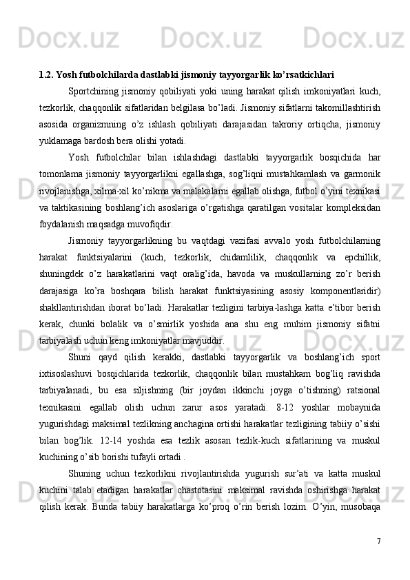 1.2. Yosh futbolchilarda dastlabki jismoniy tayyorgarlik ko’rsatkichlari
Sportchining   jismoniy   qobiliyati   yoki   uning   harakat   qilish   imkoniyatlari   kuch,
tezkorlik, chaqqonlik sifatlaridan belgilasa bo’ladi. Jismoniy sifatlarni takomillashtirish
asosida   organizmning   o’z   ishlash   qobiliyati   darajasidan   takroriy   ortiqcha,   jismoniy
yuklamaga bardosh bera olishi yotadi.
Yosh   futbolchilar   bilan   ishlashdagi   dastlabki   tayyorgarlik   bosqichida   har
tomonlama   jismoniy   tayyorgarlikni   egallashga,   sog’liqni   mustahkamlash   va   garmonik
rivojlanishga, xilma-xil ko’nikma va malakalarni egallab olishga, futbol o’yini texnikasi
va   taktikasining   boshlang’ich   asoslariga   o’rgatishga   qaratilgan   vositalar   kompleksidan
foydalanish maqsadga muvofiqdir.
Jismoniy   tayyorgarlikning   bu   vaqtdagi   vazifasi   avvalo   yosh   futbolchilarning
harakat   funktsiyalarini   (kuch,   tezkorlik,   chidamlilik,   chaqqonlik   va   epchillik,
shuningdek   o’z   harakatlarini   vaqt   oralig’ida,   havoda   va   muskullarning   zo’r   berish
darajasiga   ko’ra   boshqara   bilish   harakat   funktsiyasining   asosiy   komponentlaridir)
shakllantirishdan   iborat   bo’ladi.   Harakatlar   tezligini   tarbiya-lashga   katta   e’tibor   berish
kerak,   chunki   bolalik   va   o’smirlik   yoshida   ana   shu   eng   muhim   jismoniy   sifatni
tarbiyalash uchun keng imkoniyatlar mavjuddir.
Shuni   qayd   qilish   kerakki,   dastlabki   tayyorgarlik   va   boshlang’ich   sport
ixtisoslashuvi   bosqichlarida   tezkorlik,   chaqqonlik   bilan   mustahkam   bog’liq   ravishda
tarbiyalanadi,   bu   esa   siljishning   (bir   joydan   ikkinchi   joyga   o’tishning)   ratsional
texnikasini   egallab   olish   uchun   zarur   asos   yaratadi.   8-12   yoshlar   mobaynida
yugurishdagi maksimal tezlikning anchagina ortishi harakatlar tezligining tabiiy o’sishi
bilan   bog’lik.   12-14   yoshda   esa   tezlik   asosan   tezlik-kuch   sifatlarining   va   muskul
kuchining o’sib borishi tufayli ortadi .
Shuning   uchun   tezkorlikni   rivojlantirishda   yugurish   sur’ati   va   katta   muskul
kuchini   talab   etadigan   harakatlar   chastotasini   maksimal   ravishda   oshirishga   harakat
qilish   kerak.   Bunda   tabiiy   harakatlarga   ko’proq   o’rin   berish   lozim.   O’yin,   musobaqa
7 