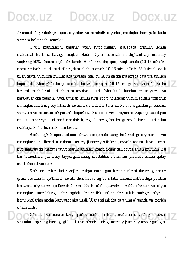 formasida   bajariladigan   sport   o’yinlari   va   harakatli   o’yinlar,   mashqlar   ham   juda   katta
yordam ko’rsatishi mumkin.
O’yin   mashqlarini   bajarish   yosh   futbolchilarni   g’alabaga   erishish   uchun
maksimal   kuch   sarflashga   majbur   etadi.   O’yin   materiali   mashg’ulotdagi   umumiy
vaqtning 50% chasini  egallashi kerak. Har bir mashq qisqa vaqt ichida (10-15 sek) bir
necha seriyali usulda badariladi, dam olish intervali 10-15 min bo’ladi. Maksimal tezlik
bilan qayta yugurish muhim ahamiyatga ega, bu 20 m gacha masofada estafeta usulida
bajariladi.   Mashg’ulotlarga   estafeta-lardan   tashqari   10-15   m   ga   yugurish   bo’yicha
kontrol   mashqlarni   kiritish   ham   tavsiya   etiladi.   Murakkab   harakat   reaktsiyasini   va
harakatlar chastotasini rivojlantirish uchun turli sport holatidan yuguriladigan tezkorlik
mashqlaridan keng foydalanish kerak. Bu mashqlar turli xil ko’ruv signallariga binoan,
yugurish yo’nalishini  o’zgartirib bajariladi. Bu esa o’yin jarayonida vujudga keladigan
murakkab   vaziyatlarni   modeooashtirib,   signallarning   har   biriga   javob   harakatlari   bilan
reaktsiya ko’rsatish imkonini beradi .
Boshlang’ich   sport   ixtisoslashuvi   bosqichida   keng   ko’lamdagi   o’yinlar,   o’yin
mashqlarini qo’llashdan tashqari, asosiy jismoniy sifatlarni, avvalo tezkorlik va kuchni
rivojlantiruvchi maxsus tayyorgarlik ashqlari komplekslaridan foydalanish mumkin. Bu
har   tomonlama   jismoniy   tayyorgarlikning   mustahkam   bazasini   yaratish   uchun   qulay
shart-sharoit yaratadi. 
Ko’proq   tezkorlikni   rivojlantirishga   qaratilgan   komplekslarni   darsning   asosiy
qismi boshlarida qo’llanish kerak, shundan so’ng bu sifatni takomillashtirishga yordam
beruvchi   o’yinlarni   qo’llanish   lozim.   Kuch   talab   qiluvchi   tegishli   o’yinlar   va   o’yin
mashqlari   kompleksiga,   shuningdek   chidamlilik   ko’rsatishni   talab   etadigan   o’yinlar
komplekslariga ancha kam vaqt ajratiladi. Ular tegishlicha darsning o’rtasida va oxirida
o’tkaziladi .
O’yinlar   va   maxsus   tayyorgarlik   mashqlari   komplekslarini   o’z   ichiga   oluvchi
vositalarning rang-barangligi bolalar va o’smirlarning umumiy jismoniy tayyorgarligini
8 