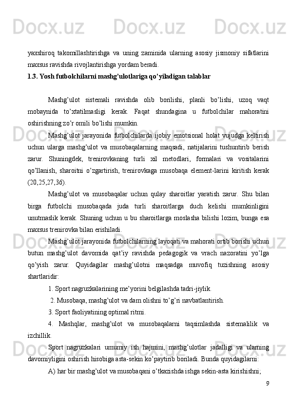 yaxshiroq   takomillashtirishga   va   uning   zaminida   ularning   asosiy   jismoniy   sifatlarini
maxsus ravishda rivojlantirishga yordam beradi.
1.3. Yosh futbolchilarni mashg’ulotlariga qo’yiladigan talablar
Mashg’ulot   sistemali   ravishda   olib   borilishi,   planli   bo’lishi,   uzoq   vaqt
mobaynida   to’xtatilmasligi   kerak.   Faqat   shundagina   u   futbolchilar   mahoratini
oshirishning zo’r omili bo’lishi mumkin.
Mashg’ulot   jarayonida   futbolchilarda   ijobiy   emotsional   holat   vujudga   keltirish
uchun   ularga   mashg’ulot   va   musobaqalarning   maqsadi,   natijalarini   tushuntirib   berish
zarur.   Shuningdek,   trenirovkaning   turli   xil   metodlari,   formalari   va   vositalarini
qo’llanish,   sharoitni   o’zgartirish,   trenirovkaga   musobaqa   element-larini   kiritish   kerak
(20,25,27,36).
Mashg’ulot   va   musobaqalar   uchun   qulay   sharoitlar   yaratish   zarur.   Shu   bilan
birga   futbolchi   musobaqada   juda   turli   sharoitlarga   duch   kelishi   mumkinligini
unutmaslik   kerak.   Shuning   uchun   u   bu   sharoitlarga   moslasha   bilishi   lozim,   bunga   esa
maxsus trenirovka bilan erishiladi.
Mashg’ulot jarayonida futbolchilarning layoqati va mahorati ortib borishi uchun
butun   mashg’ulot   davomida   qat’iy   ravishda   pedagogik   va   vrach   nazoratini   yo’lga
qo’yish   zarur.   Quyidagilar   mashg’ulotni   maqsadga   muvofiq   tuzishning   asosiy
shartlaridir:
1. Sport nagruzkalarining me’yorini belgilashda tadri-jiylik.
 2. Musobaqa, mashg’ulot va dam olishni to’g’ri navbatlantirish.
3. Sport faoliyatining optimal ritmi.
4.   Mashqlar,   mashg’ulot   va   musobaqalarni   taqsimlashda   sistemalilik   va
izchillik.
Sport   nagruzkalari   umumiy   ish   hajmini,   mashg’ulotlar   jadalligi   va   ularning
davomiyligini oshirish hisobiga asta-sekin ko’paytirib boriladi. Bunda quyidagilarni:
A) har bir mashg’ulot va musobaqani o’tkazishda ishga sekin-asta kirishishni;
9 