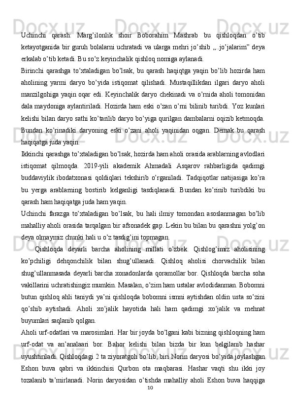 Uchinchi   qarash:   Marg’ilonlik   shoir   Boborahim   Mashrab   bu   qishloqdan   o’tib
ketayotganida bir guruh bolalarni uchratadi va ularga mehri jo’shib ,,..jo’jalarim” deya
erkalab o’tib ketadi. Bu so’z keyinchalik qishloq nomiga aylanadi.
Birinchi   qarashga   to’xtaladigan   bo’lsak,   bu   qarash   haqiqtga   yaqin   bo’lib   hozirda   ham
aholining   yarmi   daryo   bo’yida   istiqomat   qilishadi.   Mustaqillikdan   ilgari   daryo   aholi
manzilgohiga yaqin oqar edi. Keyinchalik daryo chekinadi va o’rnida aholi tomonidan
dala maydoniga aylantiriladi. Hozirda ham eski o’zan o’rni bilinib turibdi. Yoz kunlari
kelishi bilan daryo sathi ko’tarilib daryo bo’yiga qurilgan dambalarni oqizib ketmoqda.
Bundan   ko’rinadiki   daryoning   eski   o’zani   aholi   yaqinidan   oqgan.   Demak   bu   qarash
haqiqatga juda yaqin.
Ikkinchi qarashga to’xtaladigan bo’lsak, hozirda ham aholi orasida arablarning avlodlari
istiqomat   qilmoqda.   2019-yili   akademik   Ahmadali   Asqarov   rahbarligida   qadimgi
buddaviylik   ibodatxonasi   qoldiqlari   tekshirib   o’rganiladi.   Tadqiqotlar   natijasiga   ko’ra
bu   yerga   arablarning   bostirib   kelganligi   tasdiqlanadi.   Bundan   ko’rinib   turibdiki   bu
qarash ham haqiqatga juda ham yaqin.
Uchinchi   farazga   to’xtaladigan   bo’lsak,   bu   hali   ilmiy   tomondan   asoslanmagan   bo’lib
mahalliy aholi orasida tarqalgan bir afsonadek gap. Lekin bu bilan bu qarashni yolg’on
deya olmaymiz chunki hali u o’z tasdig’ini topmagan.
Qishloqda   deyarli   barcha   aholining   millati   o’zbek.   Qishlog’imiz   aholisining
ko’pchiligi   dehqonchilik   bilan   shug’ullanadi.   Qishloq   aholisi   chorvachilik   bilan
shug’ullanmasada deyarli barcha xonadonlarda qoramollar bor. Qishloqda  barcha soha
vakillarini uchratishingiz mumkin. Masalan, o’zim ham ustalar avlodidanman. Bobomni
butun  qishloq   ahli   taniydi   ya’ni   qishloqda   bobomni   ismni   aytishdan   oldin   usta   so’zini
qo’shib   aytishadi.   Aholi   xo’jalik   hayotida   hali   ham   qadimgi   xo’jalik   va   mehnat
buyumlari saqlanib qolgan.
Aholi urf-odatlari va marosimlari. Har bir joyda bo’lgani kabi bizning qishloqning ham
urf-odat   va   an’analaari   bor.   Bahor   kelishi   bilan   bizda   bir   kun   belgilanib   hashar
uyushtiriladi. Qishloqdagi 2 ta ziyoratgoh bo’lib, biri Norin daryosi bo’yida joylashgan
Eshon   buva   qabri   va   ikkinchisi   Qurbon   ota   maqbarasi.   Hashar   vaqti   shu   ikki   joy
tozalanib   ta’mirlanadi.   Norin   daryosidan   o’tishda   mahalliy   aholi   Eshon   buva   haqqiga
10 