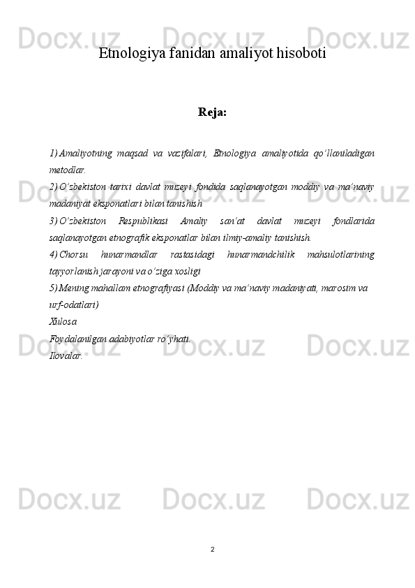 Etnologiya fanidan amaliyot hisoboti
Reja:
1) Amaliyotning   maqsad   va   vazifalari,   Etnologiya   amaliyotida   qо’llaniladigan
metodlar.
2) О’zbekiston   tarixi   davlat   muzeyi   fondida   saqlanayotgan   moddiy   va   ma’naviy
madaniyat eksponatlari bilan tanishish
3) О’zbekiston   Respublikasi   Amaliy   san’at   davlat   muzeyi   fondlarida
saqlanayotgan etnografik eksponatlar bilan ilmiy-amaliy tanishish.
4) Chorsu   hunarmandlar   rastasidagi   hunarmandchilik   mahsulotlarining
tayyorlanish jarayoni va о’ziga xosligi 
5) Mening mahallam etnografiyasi (Moddiy va ma’naviy madaniyati, marosim va 
urf-odatlari)
Xulosa 
Foydalanilgan adabiyotlar ro’yhati.
Ilovalar.
2 