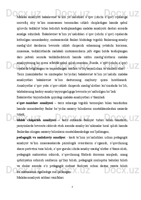 Malaka   amaliyoti   bakalavriat   ta’lim   yo’nalishlari   o’quv   (ishchi   o’quv)   rejalariga
muvofiq   oliy   ta’lim   muassasasi   tomonidan   ishlab   chiqiladigan   hamda   qabul
qiluvchi   tashkilot   bilan   kelishib   tasdiqlanadigan   malaka   amaliyoti   dasturi   asosida
amalga   oshiriladi.   Bakalavriat   ta’lim   yo’nalishlari   o’quv   (ishchi   o’quv)   rejalarida
keltirilgan umumkasbiy, mutaxassislik fanlari blokidagi tegishli fanlarning amaliy
mashg’ulot   darslarini   bevosita   ishlab   chiqarish   sohasining   yetakchi   korxona,
muassasa,   tashkilotlarida   malakali   mutaxassislarni   jalb   etgan   holda   tasdiqlangan
dars   jadvali   asosida   tashkillashtirish   hamda   ushbu   mashg’ulotlarni   malaka
amaliyotining bir qismi sifatida qabul qilish mumkin. Bunda, o’quv (ishchi o’quv)
rejalarda belgilangan va taqsimlangan soatlari to’liq bajarilishini ta’minlash shart.
Tarix   (mamlakatlar   va   mintaqalar   bo’yicha)   bakalavriat   ta’lim   yo’nalishi   malaka
amaliyotlari   bakalavriat   ta’lim   dasturining   majburiy   qismi   hisoblanadi.
Amaliyotlar  o’quv yoki o’quv-ishlab chiqarish mashg’ulotlari ko’rinishida bo’lib,
talabalarning kasbiy-amaliy tayyorgarligiga bevosita yo’naltirilgan bo’ladi.
Bakalavrlar tayyorlashda quyidagi malaka amaliyotlari o’tkaziladi.
o’quv-tanishuv   amaliyoti   –   tarix   sohasiga   tegishli   tarmoqlari   bilan   tanishishni
hamda  umumkasbiy  fanlar  bo’yicha  nazariy bilimlarini   mustahkamlashni  nazarda
tutadi;
ishlab   chiqarish   amaliyoti   –   tarix   sohasida   faoliyat   turlari   bilan   tanishish,
jarayonlarda bevosita ishtirok etish asosida amaliy ko’nikmalar hosil qilish hamda
fanlardan olingan nazariy bilimlarni mustahkamlashga mo’ljallangan;
pedagogik   va   malakaviy   amaliyot   -   kasb   ta’limi   yo’nalishlari   uchun   pedagogik
amaliyot   ta’lim   muassasalarida   psixologik   resurslarini   o’rganish,   o’quvchining
shaxs portretini tuza bilish, o’quv guruhi ichida amaliy mashg’ulotlar o’tkaza olish,
pedagogik   mahoratini   oshirish,   o’quvchining   fikrlash   doirasini   aniqlash,   uning
qobiliyatini  oshirish   usullarini   qo’llay  bilish,   pedagogik  muloqotni   baholay  bilish
va   shular   asosida   o’z   pedagogik   mehnat   faoliyati   uchun   dastur   yarata   bilish
ko’nikmalarini egallashga mo’ljallangan.
Malaka amaliyoti rahbari vazifalari:
3 