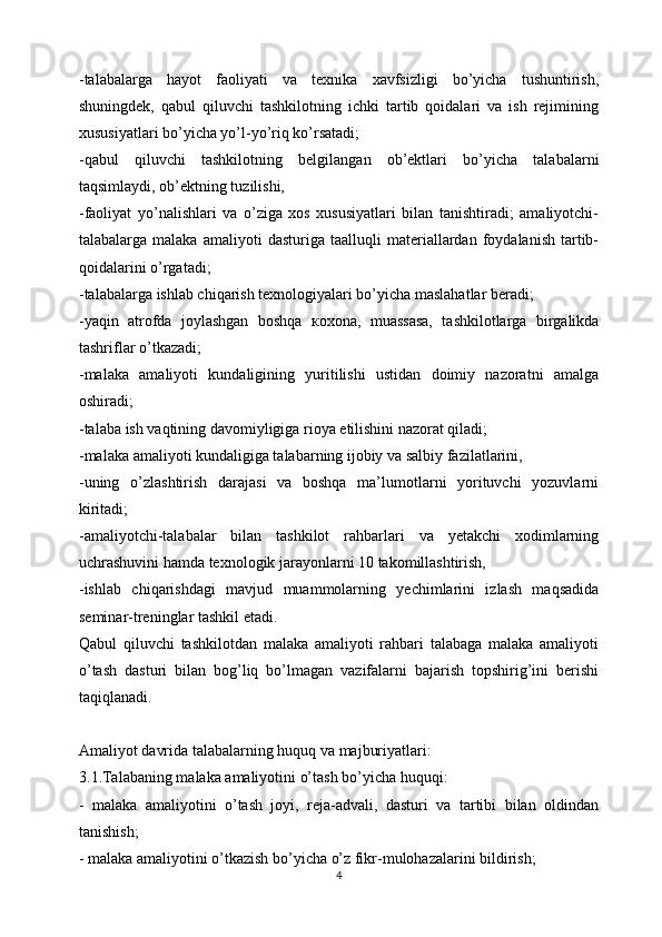 -talabalarga   hayot   faoliyati   va   texnika   xavfsizligi   bo’yicha   tushuntirish,
shuningdek,   qabul   qiluvchi   tashkilotning   ichki   tartib   qoidalari   va   ish   rejimining
xususiyatlari bo’yicha yo’l-yo’riq ko’rsatadi;
-qabul   qiluvchi   tashkilotning   belgilangan   ob’ektlari   bo’yicha   talabalarni
taqsimlaydi, ob’ektning tuzilishi,
-faoliyat   yo’nalishlari   va   o’ziga   xos   xususiyatlari   bilan   tanishtiradi;   amaliyotchi-
talabalarga  malaka   amaliyoti   dasturiga  taalluqli   materiallardan   foydalanish   tartib-
qoidalarini o’rgatadi;
-talabalarga ishlab chiqarish texnologiyalari bo’yicha maslahatlar beradi;
-yaqin   atrofda   joylashgan   boshqa   ко xona,   muassasa,   tashkilotlarga   birgalikda
tashriflar o’tkazadi;
-malaka   amaliyoti   kundaligining   yuritilishi   ustidan   doimiy   nazoratni   amalga
oshiradi;
-talaba ish vaqtining davomiyligiga rioya etilishini nazorat qiladi;
-malaka amaliyoti kundaligiga talabarning ijobiy va salbiy fazilatlarini,
-uning   o’zlashtirish   darajasi   va   boshqa   ma’lumotlarni   yorituvchi   yozuvlarni
kiritadi;
-amaliyotchi-talabalar   bilan   tashkilot   rahbarlari   va   yetakchi   xodimlarning
uchrashuvini hamda texnologik jarayonlarni 10 takomillashtirish,
-ishlab   chiqarishdagi   mavjud   muammolarning   yechimlarini   izlash   maqsadida
seminar-treninglar tashkil etadi.
Qabul   qiluvchi   tashkilotdan   malaka   amaliyoti   rahbari   talabaga   malaka   amaliyoti
o’tash   dasturi   bilan   bog’liq   bo’lmagan   vazifalarni   bajarish   topshirig’ini   berishi
taqiqlanadi.
Amaliyot davrida talabalarning huquq va majburiyatlari:
3.1.Talabaning malaka amaliyotini o’tash bo’yicha huquqi:
-   malaka   amaliyotini   o’tash   joyi,   reja-advali,   dasturi   va   tartibi   bilan   oldindan
tanishish;
- malaka amaliyotini o’tkazish bo’yicha o’z fikr-mulohazalarini bildirish;
4 