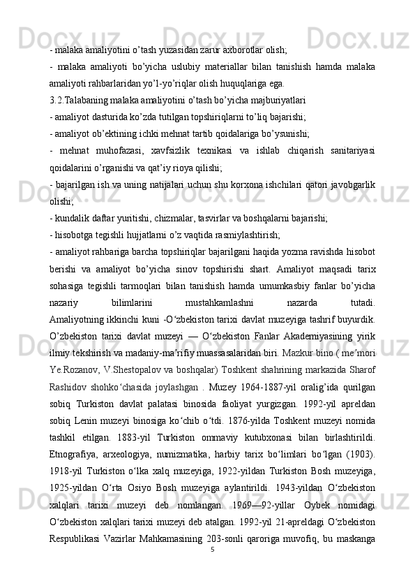 - malaka amaliyotini o’tash yuzasidan zarur axborotlar olish;
-   malaka   amaliyoti   bo’yicha   uslubiy   materiallar   bilan   tanishish   hamda   malaka
amaliyoti rahbarlaridan yo’l-yo’riqlar olish huquqlariga ega.
3.2.Talabaning malaka amaliyotini o’tash bo’yicha majburiyatlari
- amaliyot dasturida ko’zda tutilgan topshiriqlarni to’liq bajarishi;
- amaliyot ob’ektining ichki mehnat tartib qoidalariga bo’ysunishi;
-   mehnat   muhofazasi,   xavfsizlik   texnikasi   va   ishlab   chiqarish   sanitariyasi
qoidalarini o’rganishi va qat’iy rioya qilishi;
- bajarilgan ish va uning natijalari uchun shu korxona ishchilari qatori javobgarlik
olishi;
- kundalik daftar yuritishi, chizmalar, tasvirlar va boshqalarni bajarishi;
- hisobotga tegishli hujjatlarni o’z vaqtida rasmiylashtirish;
- amaliyot rahbariga barcha topshiriqlar bajarilgani haqida yozma ravishda hisobot
berishi   va   amaliyot   bo’yicha   sinov   topshirishi   shart.   Amaliyot   maqsadi   tarix
sohasiga   tegishli   tarmoqlari   bilan   tanishish   hamda   umumkasbiy   fanlar   bo’yicha
nazariy   bilimlarini   mustahkamlashni   nazarda   tutadi.
Amaliyotning ikkinchi kuni -O zbekiston tarixi davlat  muzeyiga tashrif buyurdik.ʻ
O’zbekiston   tarixi   davlat   muzeyi   —   O zbekiston   Fanlar   Akademiyasining   yirik	
ʻ
ilmiy tekshirish va madaniy-ma rifiy muassasalaridan biri.	
ʼ  Mazkur bino ( me mori	ʼ
Ye.Rozanov, V.Shestopalov va boshqalar) Toshkent  shahrining markazida Sharof
Rashidov   shohko chasida   joylashgan	
ʻ   .   Muzey   1964-1887-yil   oralig’ida   qurilgan
sobiq   Turkiston   davlat   palatasi   binosida   faoliyat   yurgizgan.   1992-yil   apreldan
sobiq   Lenin   muzeyi   binosiga   ko chib   o tdi.   1876-yilda   Toshkent   muzeyi   nomida	
ʻ ʻ
tashkil   etilgan.   1883-yil   Turkiston   ommaviy   kutubxonasi   bilan   birlashtirildi.
Etnografiya,   arxeologiya,   numizmatika,   harbiy   tarix   bo limlari   bo lgan   (1903).	
ʻ ʻ
1918-yil   Turkiston   o lka   xalq   muzeyiga,   1922-yildan   Turkiston   Bosh   muzeyiga,	
ʻ
1925-yildan   O rta   Osiyo   Bosh   muzeyiga   aylantirildi.   1943-yildan   O zbekiston	
ʻ ʻ
xalqlari   tarixi   muzeyi   deb   nomlangan.   1969—92-yillar   Oybek   nomidagi
O zbekiston xalqlari tarixi muzeyi deb atalgan. 1992-yil 21-apreldagi O zbekiston	
ʻ ʻ
Respublikasi   Vazirlar   Mahkamasining   203-sonli   qaroriga   muvofiq,   bu   maskanga
5 