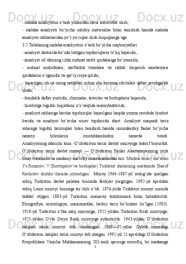 - malaka amaliyotini o’tash yuzasidan zarur axborotlar olish;
-   malaka   amaliyoti   bo’yicha   uslubiy   materiallar   bilan   tanishish   hamda   malaka
amaliyoti rahbarlaridan yo’l-yo’riqlar olish huquqlariga ega.
3.2.Talabaning malaka amaliyotini o’tash bo’yicha majburiyatlari
- amaliyot dasturida ko’zda tutilgan topshiriqlarni to’liq bajarishi;
- amaliyot ob’ektining ichki mehnat tartib qoidalariga bo’ysunishi;
-   mehnat   muhofazasi,   xavfsizlik   texnikasi   va   ishlab   chiqarish   sanitariyasi
qoidalarini o’rganishi va qat’iy rioya qilishi;
- bajarilgan ish va uning natijalari uchun shu korxona ishchilari qatori javobgarlik
olishi;
- kundalik daftar yuritishi, chizmalar, tasvirlar va boshqalarni bajarishi;
- hisobotga tegishli hujjatlarni o’z vaqtida rasmiylashtirish;
- amaliyot rahbariga barcha topshiriqlar bajarilgani haqida yozma ravishda hisobot
berishi   va   amaliyot   bo’yicha   sinov   topshirishi   shart.   Amaliyot   maqsadi   tarix
sohasiga   tegishli   tarmoqlari   bilan   tanishish   hamda   umumkasbiy   fanlar   bo’yicha
nazariy   bilimlarini   mustahkamlashni   nazarda   tutadi.
Amaliyotning ikkinchi kuni -O zbekiston tarixi davlat  muzeyiga tashrif buyurdik.ʻ
O’zbekiston   tarixi   davlat   muzeyi   —   O zbekiston   Fanlar   Akademiyasining   yirik	
ʻ
ilmiy tekshirish va madaniy-ma rifiy muassasalaridan biri.	
ʼ  Mazkur bino ( me mori	ʼ
Ye.Rozanov, V.Shestopalov va boshqalar) Toshkent  shahrining markazida Sharof
Rashidov   shohko chasida   joylashgan	
ʻ   .   Muzey   1964-1887-yil   oralig’ida   qurilgan
sobiq   Turkiston   davlat   palatasi   binosida   faoliyat   yurgizgan.   1992-yil   apreldan
sobiq   Lenin   muzeyi   binosiga   ko chib   o tdi.   1876-yilda   Toshkent   muzeyi   nomida	
ʻ ʻ
tashkil   etilgan.   1883-yil   Turkiston   ommaviy   kutubxonasi   bilan   birlashtirildi.
Etnografiya,   arxeologiya,   numizmatika,   harbiy   tarix   bo limlari   bo lgan   (1903).	
ʻ ʻ
1918-yil   Turkiston   o lka   xalq   muzeyiga,   1922-yildan   Turkiston   Bosh   muzeyiga,	
ʻ
1925-yildan   O rta   Osiyo   Bosh   muzeyiga   aylantirildi.   1943-yildan   O zbekiston	
ʻ ʻ
xalqlari   tarixi   muzeyi   deb   nomlangan.   1969—92-yillar   Oybek   nomidagi
O zbekiston xalqlari tarixi muzeyi deb atalgan. 1992-yil 21-apreldagi O zbekiston	
ʻ ʻ
Respublikasi   Vazirlar   Mahkamasining   203-sonli   qaroriga   muvofiq,   bu   maskanga
5