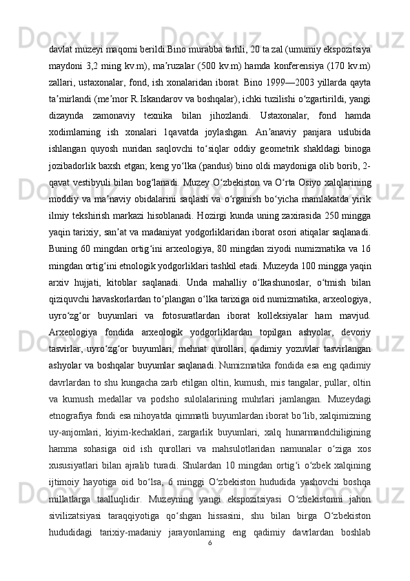 davlat muzeyi maqomi berildi. Bino murabba tarhli, 20 ta zal (umumiy ekspozitsiya
maydoni 3,2 ming kv.m), ma ruzalar  (500 kv.m)  hamda konferensiya (170 kv.m)ʼ
zallari, ustaxonalar, fond, ish xonalaridan iborat. Bino 1999—2003 yillarda qayta
ta mirlandi (me mor R.Iskandarov va boshqalar), ichki tuzilishi o zgartirildi, yangi	
ʼ ʼ ʻ
dizaynda   zamonaviy   texnika   bilan   jihozlandi.   Ustaxonalar,   fond   hamda
xodimlarning   ish   xonalari   1qavatda   joylashgan.   An anaviy   panjara   uslubida	
ʼ
ishlangan   quyosh   nuridan   saqlovchi   to siqlar   oddiy   geometrik   shakldagi   binoga	
ʻ
jozibadorlik baxsh etgan; keng yo lka (pandus) bino oldi maydoniga olib borib, 2-	
ʻ
qavat vestibyuli bilan bog lanadi.	
ʻ   Muzey O zbekiston va O rta Osiyo xalqlarining	ʻ ʻ
moddiy   va   ma naviy   obidalarini   saqlash   va   o rganish   bo yicha   mamlakatda   yirik	
ʼ ʻ ʻ
ilmiy tekshirish markazi hisoblanadi. Hozirgi kunda uning zaxirasida 250 mingga
yaqin tarixiy, san at va madaniyat yodgorliklaridan iborat osori atiqalar saqlanadi.	
ʼ
Buning  60 mingdan  ortig ini   arxeologiya, 80  mingdan ziyodi   numizmatika va  16	
ʻ
mingdan ortig ini etnologik yodgorliklari tashkil etadi.	
ʻ  Muzeyda 100 mingga yaqin
arxiv   hujjati,   kitoblar   saqlanadi.   Unda   mahalliy   o lkashunoslar,   o tmish   bilan	
ʻ ʻ
qiziquvchi havaskorlardan to plangan o lka tarixiga oid numizmatika, arxeologiya,	
ʻ ʻ
uyro zg or   buyumlari   va   fotosuratlardan   iborat   kolleksiyalar   ham   mavjud.	
ʻ ʻ
Arxeologiya   fondida   arxeologik   yodgorliklardan   topilgan   ashyolar,   devoriy
tasvirlar,   uyro zg or   buyumlari,   mehnat   qurollari,   qadimiy   yozuvlar   tasvirlangan	
ʻ ʻ
ashyolar va boshqalar buyumlar saqlanadi.  
Numizmatika fondida esa eng qadimiy
davrlardan to shu  kungacha zarb etilgan oltin, kumush, mis  tangalar, pullar, oltin
va   kumush   medallar   va   podsho   sulolalarining   muhrlari   jamlangan.   Muzeydagi
etnografiya fondi esa nihoyatda qimmatli buyumlardan iborat bo lib, xalqimizning	
ʻ
uy-anjomlari,   kiyim-kechaklari,   zargarlik   buyumlari,   xalq   hunarmandchiligining
hamma   sohasiga   oid   ish   qurollari   va   mahsulotlaridan   namunalar   o ziga   xos	
ʻ
xususiyatlari   bilan   ajralib   turadi.   Shulardan   10   mingdan   ortig i   o zbek   xalqining	
ʻ ʻ
ijtimoiy   hayotiga   oid   bo lsa,   6   minggi   O zbekiston   hududida   yashovchi   boshqa	
ʻ ʻ
millatlarga   taalluqlidir.   Muzeyning   yangi   ekspozitsiyasi   O zbekistonni   jahon	
ʻ
sivilizatsiyasi   taraqqiyotiga   qo shgan   hissasini,   shu   bilan   birga   O zbekiston	
ʻ ʻ
hududidagi   tarixiy-madaniy   jarayonlarning   eng   qadimiy   davrlardan   boshlab
6 