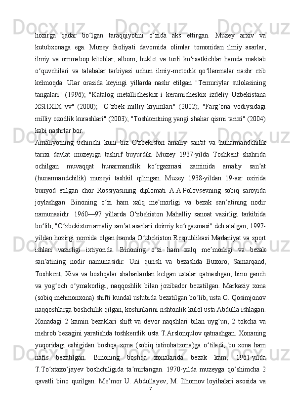 hozirga   qadar   bo lgan   taraqqiyotini   o zida   aks   ettirgan.ʻ ʻ   Muzey   arxiv   va
kutubxonaga   ega.   Muzey   faoliyati   davomida   olimlar   tomonidan   ilmiy   asarlar,
ilmiy   va   ommabop   kitoblar,   albom,   buklet   va   turli   ko rsatkichlar   hamda   maktab	
ʻ
o quvchilari   va   talabalar   tarbiyasi   uchun   ilmiy-metodik   qo llanmalar   nashr   etib	
ʻ ʻ
kelmoqda.   Ular   orasida   keyingi   yillarda   nashr   etilgan   "Temuriylar   sulolasining
tangalari"   (1996);   "Katalog   metallicheskix   i   keramicheskix   izdeliy   Uzbekistana
XSHXIX   vv"   (2000);   "O zbek   milliy   kiyimlari"   (2002);   "Farg ona   vodiysidagi	
ʻ ʻ
milliy ozodlik kurashlari" (2003); "Toshkentning yangi shahar qismi tarixi" (2004)
kabi nashrlar bor.
Amaliyotning   uchinchi   kuni   biz   O'zbekiston   amaliy   san'at   va   hunarmandchilik
tarixi   davlat   muzeyiga   tashrif   buyurdik.   Muzey   1937-yilda   Toshkent   shahrida
ochilgan   muvaqqat   hunarmandlik   ko rgazmasi   zaminida   amaliy   san at	
ʻ ʼ
(hunarmandchilik)   muzeyi   tashkil   qilingan.   Muzey   1938-yildan   19-asr   oxirida
bunyod   etilgan   chor   Rossiyasining   diplomati   A.A.Polovsevning   sobiq   saroyida
joylashgan.   Binoning   o zi   ham   xalq   me morligi   va   bezak   san atining   nodir	
ʻ ʼ ʼ
namunasidir.   1960—97   yillarda   O zbekiston   Mahalliy   sanoat   vazirligi   tarkibida	
ʻ
bo lib, "O zbekiston amaliy san at asarlari doimiy ko rgazmasi" deb atalgan, 1997-	
ʻ ʻ ʼ ʻ
yildan hozirgi nomida olgan hamda O zbekiston Respublikasi  Madaniyat va sport	
ʻ
ishlari   vazirligi   ixtiyorida.   Binoning   o zi   ham   xalq   me morligi   va   bezak	
ʻ ʼ
san atining   nodir   namunasidir.   Uni   qurish   va   bezashda   Buxoro,   Samarqand,	
ʼ
Toshkent,   Xiva   va   boshqalar   shaharlardan   kelgan   ustalar   qatnashgan,   bino   ganch
va   yog och   o ymakorligi,   naqqoshlik   bilan   jozibador   bezatilgan.   Markaziy   xona	
ʻ ʻ
(sobiq mehmonxona) shifti kundal uslubida bezatilgan bo lib, usta O. Qosimjonov	
ʻ
naqqoshlarga boshchilik qilgan, koshinlarini rishtonlik kulol usta Abdulla ishlagan.
Xonadagi   2   kamin   bezaklari   shift   va   devor   naqshlari   bilan   uyg un,   2   tokcha   va	
ʻ
mehrob bezagini yaratishda toshkentlik usta T.Arslonqulov qatnashgan. Xonaning
yuqoridagi   eshigidan   boshqa   xona   (sobiq   istirohatxona)ga   o tiladi,   bu   xona   ham	
ʻ
nafis   bezatilgan.   Binoning   boshqa   xonalarida   bezak   kam;   1961-yilda
T.To xtaxo jayev   boshchiligida   ta mirlangan.   1970-yilda   muzeyga   qo shimcha   2	
ʻ ʻ ʼ ʻ
qavatli   bino   qurilgan.   Me mor   U.   Abdullayev,   M.   Ilhomov   loyihalari   asosida   va	
ʼ
7 