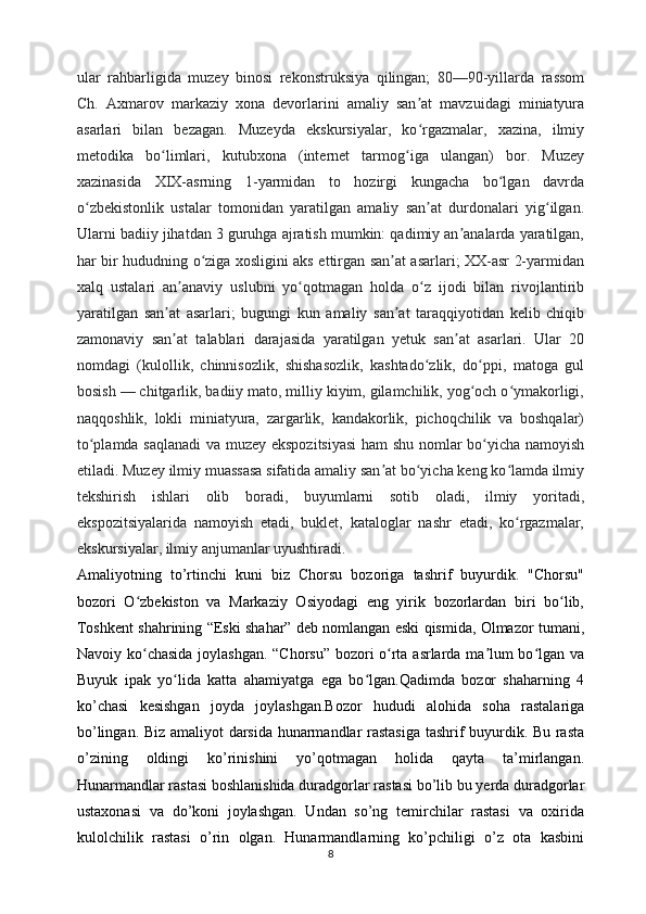 ular   rahbarligida   muzey   binosi   rekonstruksiya   qilingan;   80—90-yillarda   rassom
Ch.   Axmarov   markaziy   xona   devorlarini   amaliy   san at   mavzuidagi   miniatyuraʼ
asarlari   bilan   bezagan.   Muzeyda   ekskursiyalar,   ko rgazmalar,   xazina,   ilmiy
ʻ
metodika   bo limlari,   kutubxona   (internet   tarmog iga   ulangan)   bor.   Muzey	
ʻ ʻ
xazinasida   XIX-asrning   1-yarmidan   to   hozirgi   kungacha   bo lgan   davrda	
ʻ
o zbekistonlik   ustalar   tomonidan   yaratilgan   amaliy   san at   durdonalari   yig ilgan.	
ʻ ʼ ʻ
Ularni badiiy jihatdan 3 guruhga ajratish mumkin: qadimiy an analarda yaratilgan,	
ʼ
har bir hududning o ziga xosligini aks ettirgan san at asarlari; XX-asr 2-yarmidan	
ʻ ʼ
xalq   ustalari   an anaviy   uslubni   yo qotmagan   holda   o z   ijodi   bilan   rivojlantirib	
ʼ ʻ ʻ
yaratilgan   san at   asarlari;   bugungi   kun   amaliy   san at   taraqqiyotidan   kelib   chiqib	
ʼ ʼ
zamonaviy   san at   talablari   darajasida   yaratilgan   yetuk   san at   asarlari.   Ular   20
ʼ ʼ
nomdagi   (kulollik,   chinnisozlik,   shishasozlik,   kashtado zlik,   do ppi,   matoga   gul	
ʻ ʻ
bosish — chitgarlik, badiiy mato, milliy kiyim, gilamchilik, yog och o ymakorligi,	
ʻ ʻ
naqqoshlik,   lokli   miniatyura,   zargarlik,   kandakorlik,   pichoqchilik   va   boshqalar)
to plamda saqlanadi  va muzey ekspozitsiyasi  ham shu nomlar bo yicha namoyish	
ʻ ʻ
etiladi. Muzey ilmiy muassasa sifatida amaliy san at bo yicha keng ko lamda ilmiy	
ʼ ʻ ʻ
tekshirish   ishlari   olib   boradi,   buyumlarni   sotib   oladi,   ilmiy   yoritadi,
ekspozitsiyalarida   namoyish   etadi,   buklet,   kataloglar   nashr   etadi,   ko rgazmalar,	
ʻ
ekskursiyalar, ilmiy anjumanlar uyushtiradi.
Amaliyotning   to’rtinchi   kuni   biz   Chorsu   bozoriga   tashrif   buyurdik.   "Chorsu"
bozori   O zbekiston   va   Markaziy   Osiyodagi   eng   yirik   bozorlardan   biri   bo lib,	
ʻ ʻ
Toshkent shahrining “Eski shahar” deb nomlangan eski qismida, Olmazor tumani,
Navoiy ko chasida joylashgan. “Chorsu” bozori o rta asrlarda ma lum bo lgan va
ʻ ʻ ʼ ʻ
Buyuk   ipak   yo lida   katta   ahamiyatga   ega   bo lgan.Qadimda   bozor   shaharning   4	
ʻ ʻ
ko’chasi   kesishgan   joyda   joylashgan.Bozor   hududi   alohida   soha   rastalariga
bo’lingan. Biz amaliyot darsida hunarmandlar rastasiga  tashrif buyurdik. Bu rasta
o’zining   oldingi   ko’rinishini   yo’qotmagan   holida   qayta   ta’mirlangan.
Hunarmandlar rastasi boshlanishida duradgorlar rastasi bo’lib bu yerda duradgorlar
ustaxonasi   va   do’koni   joylashgan.   Undan   so’ng   temirchilar   rastasi   va   oxirida
kulolchilik   rastasi   o’rin   olgan.   Hunarmandlarning   ko’pchiligi   o’z   ota   kasbini
8 