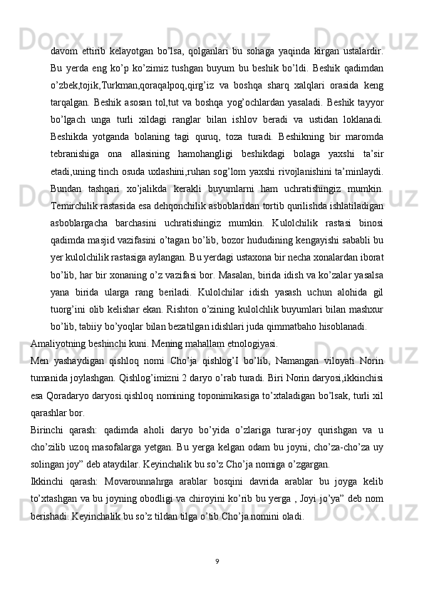 davom   ettirib   kelayotgan   bo’lsa,   qolganlari   bu   sohaga   yaqinda   kirgan   ustalardir.
Bu   yerda   eng   ko’p   ko’zimiz   tushgan   buyum   bu   beshik   bo’ldi.   Beshik   qadimdan
o’zbek,tojik,Turkman,qoraqalpoq,qirg’iz   va   boshqa   sharq   xalqlari   orasida   keng
tarqalgan.   Beshik   asosan  tol,tut   va  boshqa   yog’ochlardan  yasaladi.   Beshik   tayyor
bo’lgach   unga   turli   xildagi   ranglar   bilan   ishlov   beradi   va   ustidan   loklanadi.
Beshikda   yotganda   bolaning   tagi   quruq,   toza   turadi.   Beshikning   bir   maromda
tebranishiga   ona   allasining   hamohangligi   beshikdagi   bolaga   yaxshi   ta’sir
etadi,uning tinch osuda uxlashini,ruhan sog’lom yaxshi rivojlanishini ta’minlaydi.
Bundan   tashqari   xo’jalikda   kerakli   buyumlarni   ham   uchratishingiz   mumkin.
Temirchilik rastasida esa dehqonchilik asboblaridan tortib qurilishda ishlatiladigan
asboblargacha   barchasini   uchratishingiz   mumkin.   Kulolchilik   rastasi   binosi
qadimda masjid vazifasini o’tagan bo’lib, bozor hududining kengayishi sababli bu
yer kulolchilik rastasiga aylangan. Bu yerdagi ustaxona bir necha xonalardan iborat
bo’lib, har bir xonaning o’z vazifasi bor. Masalan, birida idish va ko’zalar yasalsa
yana   birida   ularga   rang   beriladi.   Kulolchilar   idish   yasash   uchun   alohida   gil
tuorg’ini olib kelishar ekan. Rishton o’zining kulolchlik buyumlari bilan mashxur
bo’lib, tabiiy bo’yoqlar bilan bezatilgan idishlari juda qimmatbaho hisoblanadi.
Amaliyotning beshinchi kuni. Mening mahallam etnologiyasi.
Men   yashaydigan   qishloq   nomi   Cho’ja   qishlog’I   bo’lib,   Namangan   viloyati   Norin
tumanida joylashgan. Qishlog’imizni 2 daryo o’rab turadi. Biri Norin daryosi,ikkinchisi
esa Qoradaryo daryosi.qishloq nomining toponimikasiga to’xtaladigan bo’lsak, turli xil
qarashlar bor.
Birinchi   qarash:   qadimda   aholi   daryo   bo’yida   o’zlariga   turar-joy   qurishgan   va   u
cho’zilib  uzoq  masofalarga yetgan.  Bu  yerga kelgan  odam   bu joyni,  cho’za-cho’za  uy
solingan joy” deb ataydilar. Keyinchalik bu so’z Cho’ja nomiga o’zgargan.
Ikkinchi   qarash:   Movarounnahrga   arablar   bosqini   davrida   arablar   bu   joyga   kelib
to’xtashgan va bu joyning obodligi va chiroyini ko’rib bu yerga , Joyi jo’ya” deb nom
berishadi. Keyinchalik bu so’z tildan tilga o’tib Cho’ja nomini oladi.
9 