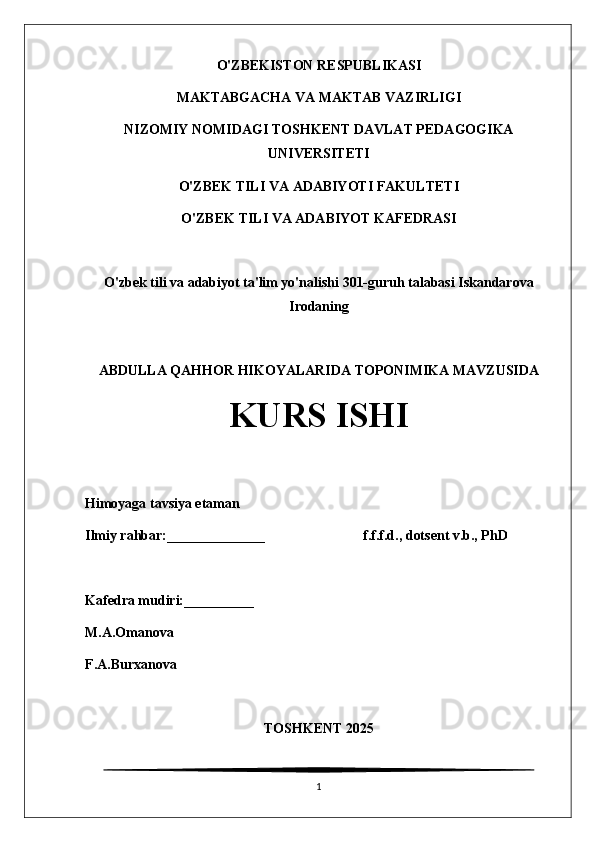 O'ZBEKISTON RESPUBLIKASI
MAKTABGACHA VA MAKTAB VAZIRLIGI
NIZOMIY NOMIDAGI TOSHKENT DAVLAT PEDAGOGIKA
UNIVERSITETI
O'ZBEK TILI VA ADABIYOTI FAKULTETI
O'ZBEK TILI VA ADABIYOT KAFEDRASI
O'zbek tili va adabiyot ta'lim yo'nalishi 301-guruh talabasi Iskandarova
Irodaning
ABDULLA QAHHOR HIKOYALARIDA TOPONIMIKA MAVZUSIDA
KURS ISHI
Himoyaga tavsiya etaman                                                                             
Ilmiy rahbar:______________                            f.f.f.d., dotsent v.b., PhD
Kafedra mudiri:__________                              
M.A.Omanova
F.A.Burxanova
TOSHKENT 2025
1 