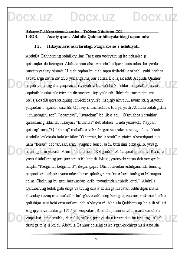 2
Boboyev T. Adabiyotshunoslik asoslari. – Toshkent: O‘zbekiston, 2002 .
I.BOB. Asosiy qism.  Abdulla Qahhor hikoyalaridagi toponimka.
1.2 .  Hikoyanavis asarlaridagi o`ziga xos so`z uslubiyati.
Abdulla Qahhorning bolalik yillari Farg‘ona vodiysining ko‘pdan-ko‘p 
qishloqlarida kechgan. Abduqahhor aka temirchi bo‘lgani bois oilasi bir yerda 
muqim yashay olmadi. U qishloqdan bu qishloqqa tirikchilik sababli yoki boshqa 
sabablarga ko‘ra ko‘chib yurishga majbur edilar. Bo‘lajak adib Abdulla Qahhor 
hayoti va uning dunyoqarashi, ruhiyatida bu ko‘cha-ko‘chlar, haqoratlar, azob 
uqubatli kunlar o‘z izini qoldirmasdan iloji yo‘q edi. Ikkinchi tomondan esa 
bo‘lajak adib qora xalqning ich-ichida yurib, haqiqiy ahvolni, avom xalq hayotini 
yaqindan o‘rgandi, kuzatdi. Oilaviy musofirchilik tufayli yosh Abdulla bolaligidan 
“ichimdagini top”, “odamovi”, “uyatchan” bo‘lib o‘sdi. “O‘tmishdan ertaklar” 
qissasining ikkinchi hikoyasi “Indamas” deb ataladi. Unda yozuvchi Yaypan 
qishlog‘ining “Qo‘shariq” mahallasida kechirgan voqealarni yodga oladi. Yosh 
Abdulla ko‘chada bolalar bilan “Oq terak, ko‘k terak” o‘yinini o‘ynashgani, uni 
ham “kerak” deb tanlashlarini, yugurib borib, safni buzishni orzu qilib, yuragi 
hapriqganini yozadi. Ammo bolalar uni “Kelgindi” deb haqorat qilishadi. Bu so‘z 
yosh Abdullaning jon-jonidan o‘tib ketadi. Mana, yozuvchi nima deb yozgan bu 
haqda: “Kelgindi, kelgindi it”, degan gapni Olim buvodan eshitganimda buning 
haqoratdan tashqari yana odam hazar qiladigan ma’nosi ham borligini bilmagan 
edim. Cholning bu gapi boshimdan kirib, tovonimdan chiqib ketdi”. Abdulla 
Qahhorning bolaligida unga va uning oila a’zolariga nisbatan bildirilgan mana 
shunday sovuq munosabatlar bo‘lg‘uvsi adibning kamgap, vazmin, indamas bo‘lib 
qolishiga sababchi emasmikan, deb o‘ylaymiz 3
. Abdulla Qahhorning bolalik yillari
eng qiyin zamonlarga 1917-yil voqealari, Birinchi jahon urushi, mardikor olish 
voqealari, ocharchilik, ishsizlik, xullas, jamiyatda u tuzumdan bu tuzumga o‘tish 
davriga to‘g‘ri keldi. Abdulla Qahhor bolaligida ko‘rgan-kechirganlari asosida 
10 