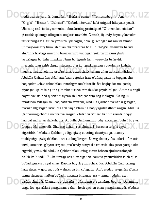 nodir asarlar yaratdi. Jumladan, “Boshsiz odam”, “Tomoshabog‘”, “Anor”, 
“O‘g‘ri”, “Bemor”, “Dahshat”, “Qabrdan tovush” kabi original hikoyalar yozdi. 
Ularning real, tarixiy zaminini, obrazlarning prototiplari “O‘tmishdan ertaklar” 
qissasida qalamga olinganini anglash mumkin. Demak, fojiaviy hayotiy lavhalar 
tasvirining asosi aslida yozuvchi yashagan, bolaligi kechgan makon va zamon, 
ijtimoiy-maishiy turmush bilan chambarchas bog‘liq. To‘g‘ri, yozuvchi badiiy 
shartlilik talabiga muvofiq biroz oshirib yuborgan yoki biroz kamaytirib 
tasvirlagan bo‘lishi mumkin. Nima bo‘lganda ham, yozuvchi badiiylik 
mezonlaridan kelib chiqib, shaxsan o‘zi ko‘rgankuzatgan voqealar va kishilar 
taqdiri, muammolarini professional yozuvchilik qalami bilan tarixga muhrladi. 
Abdulla Qahhor hayotda ham, badiiy ijodda ham o z haqiqatlarini topgan, shu ʻ
haqiqatlar uchun sabot bilan kurashgan san atkordir. Bu haqiqatlar uni qattiq 	
ʼ
qiynagan, qalbida og ir-og ir tebranish va tortishuvlar paydo qilgan. Ammo u ongli	
ʻ ʻ
hayoti va iste dod quvvatini aynan shu haqiqatlarga bag ishlagan. Ko nglini 	
ʼ ʻ ʻ
nurafshon aylagan shu haqiqatlarga suyanib, Abdulla Qahhor ma nan ulg aygan, 	
ʼ ʻ
ma nan ulg aygan sayin esa shu haqiqatlarning boqiyligidan ilhomlangan. Abdulla 	
ʼ ʻ
Qahhorning cho ng mehnat va zargarlik bilan yaratilgan har bir asarida boqiy 	
ʻ
haqiqat muhri va shukuhi bor. Abdulla Qahhorning ijodiy shaxsiyati behad boy va 
favqulodda saxovatli. Shuning uchun, rus olimasi I. Barolina to g ri qayd 	
ʻ ʻ
etganidek, “Abdulla Qahhor ijodiga qiziqish uning shaxsiyatiga, insoniy 
mohiyatiga qiziqish bilan bevosita bog langan. Uning shaxsiy fazilatlari – fikrlash 	
ʻ
tarzi, xarakteri, g ayrat-shijoati, ma naviy dunyosi asarlarida shu qadar yorqin aks 	
ʻ ʼ
etganki, yozuvchi Abdulla Qahhor bilan uning shaxsi ichdan ajralmas aloqada 
bo lib ko rinadi”. Bu hammaga nasib etadigan va hamma yozuvchidan talab qilsa 	
ʻ ʻ
bo ladigan xususiyat emas. Barcha buyuk yozuvchilardek, Abdulla Qahhorning 
ʻ
ham shaxsi – ijodiga, ijodi – shaxsiga bir ko zgudir. Adib ijodini sevganlar albatta 	
ʻ
uning shaxsiga maftun bo ladi, shaxsini bilganlar esa – uning ijodidan ayri 	
ʻ
yashayolmaydi. Olamning o zgarishi – odamning o zgarishiga bog liq. Odamning 	
ʻ ʻ ʻ
ongi, fikr-qarashlari yangilanmas ekan, hech qachon olam yangilanmaydi. Abdulla 
11 