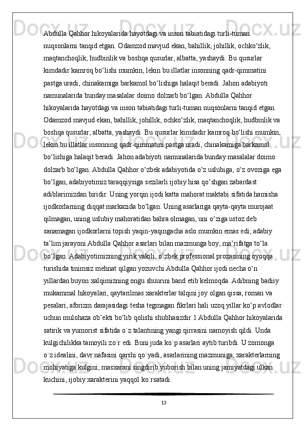 Abdulla Qahhor hikoyalarida hayotdagi va inson tabiatidagi turli-tuman 
nuqsonlarni tanqid etgan. Odamzod mavjud ekan, bahillik, johillik, ochko‘zlik, 
maqtanchoqlik, hudbinlik va boshqa qusurlar, albatta, yashaydi. Bu qusurlar 
kimdadir kamroq bo‘lishi mumkin, lekin bu illatlar insonning qadr-qimmatini 
pastga uradi, chinakamiga barkamol bo‘lishiga halaqit beradi. Jahon adabiyoti 
namunalarida bunday masalalar doimo dolzarb bo‘lgan. Abdulla Qahhor 
hikoyalarida hayotdagi va inson tabiatidagi turli-tuman nuqsonlarni tanqid etgan. 
Odamzod mavjud ekan, bahillik, johillik, ochko‘zlik, maqtanchoqlik, hudbinlik va 
boshqa qusurlar, albatta, yashaydi. Bu qusurlar kimdadir kamroq bo‘lishi mumkin, 
lekin bu illatlar insonning qadr-qimmatini pastga uradi, chinakamiga barkamol 
bo‘lishiga halaqit beradi. Jahon adabiyoti namunalarida bunday masalalar doimo 
dolzarb bo‘lgan. Abdulla Qahhor o‘zbek adabiyotida o‘z uslubiga, o‘z ovoziga ega 
bo‘lgan, adabiyotimiz taraqqiysiga sezilarli ijobiy hisa qo‘shgan zabardast 
adiblarimizdan biridir. Uning yorqin ijodi katta mahorat maktabi sifatida hamisha 
ijodkorlarning diqqat markazida bo‘lgan. Uning asarlariga qayta-qayta murojaat 
qilmagan, uning uslubiy mahoratidan bahra olmagan, uni o‘ziga ustoz deb 
sanamagan ijodkorlarni topish yaqin-yaqingacha aslo mumkin emas edi; adabiy 
ta’lim jarayoni Abdulla Qahhor asarlari bilan mazmunga boy, ma’rifatga to‘la 
bo‘lgan. Adabiyotimizning yirik vakili, o‘zbek professional prozasining oyoqqa 
turishida tinimsiz mehnat qilgan yozuvchi Abdulla Qahhor ijodi necha o‘n 
yillardan buyon xalqimizning ongu shuurini band etib kelmoqda. Adibning badiiy 
mukammal hikoyalari, qaytarilmas xarakterlar talqini joy olgan qissa, roman va 
pesalari, aforizm darajasidagi tesha tegmagan fikrlari hali uzoq yillar ko‘p avlodlar
uchun mulohaza ob’ekti bo‘lib qolishi shubhasizdir.1 Abdulla Qahhor hikoyalarida
satirik va yumorist sifatida o`z talantining yangi qirrasini namoyish qildi. Unda 
kulgichilikka tamoyili zo`r edi. Buni juda ko`p asarlari aytib turibdi. U zomonga 
o`z idealini, davr nafasini qarshi qo`yadi, asarlarining mazmuniga, xarakterlarning 
mohiyatiga kulgini, masxarani singdirib yuborish bilan uning jamiyatdagi ulkan 
kuchini, ijobiy xarakterini yaqqol ko`rsatadi. 
13 