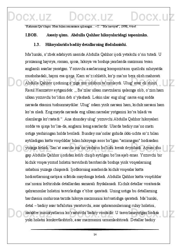 3
Rahmon Qo‘chqor. Men bilan munozara qilsangiz... –T.: “Ma naviyat”, 1998, 4-betʼ
I.BOB. Asosiy qism.  Abdulla Qahhor hikoyalaridagi toponimka.
1.3 .      Hikoyalarida badiiy detallarning ifodalanishi .
Ma’lumki, o‘zbek adabiyoti nasrida Abdulla Qahhor ijodi yetakchi o‘rin tutadi. U 
prozaning hajviya, roman, qissa, hikoya va boshqa janrlarida mazmuni teran 
anglamli asarlar yaratgan. Yozuvchi asarlarining kompozitsion qurilishi nihoyatda 
mushohadali, hajmi esa qisqa. Kam so‘z ishlatib, ko‘p ma’no bera olish mahorati 
Abdulla Qahhor ijodining o‘ziga xos uslubini ta’minlaydi. Ulug‘ avar eli shoiri 
Rasul Hamzatov aytganidek: ,, Ba’zilar ulkan mavzularni qalamga olib, o‘zim ham
ulkan yozuvchi bo‘ldim deb o‘ylashadi. Lekin ular eng ulug‘ narsa eng sodda 
narsada ekanini tushunmaydilar. Ulug‘ odam yirik narsani ham, kichik narsani ham
ko‘ra oladi. Eng mayda narsada eng ulkan narsalar yotganini ko‘ra biladi va 
olamlarga ko‘rsatadi “. Ana shunday ulug‘ yozuvchi Abdulla Qahhor hikoyalari 
sodda va qisqa bo‘lsa-da, anglami keng asarlardir. Ularda badiiy ma’no matn 
ostiga yashiringan holda beriladi. Bunday ma’nolar gohida ikki-uchta so‘z bilan 
aytiladigan katta voqeliklar bilan hikoyaga asos bo‘lgan "arzimagan" hodisadan 
yuzaga keladi. San’at asarida ma’no yashirin bo‘lishi kerak deyishadi. Aynan shu 
gap Abdulla Qahhor ijodidan kelib chiqib aytilgan bo‘lsa ajab emas. Yozuvchi bir 
kichik voqea yoxud holatni tasvirlash barobarida boshqa yirik voqealarning 
sababini yuzaga chiqaradi. Ijodkorning asarlarida kichik voqealar katta 
hodisotlarning natijasi sifatida maydonga keladi. Abdulla Qahhor katta voqeliklar 
ma’nosini keltirishda detallardan samarali foydalanadi. Kichik detallar vositasida 
qahramonlar holatini tasvirlashga e’tibor qaratadi. Uning ustiga bu detallarning 
barchasini mohirona tarzda hikoya mazmunini ko'rsatishga qaratadi. Ma’lumki, 
detal – badiiy asar tafsilotini yaratuvchi, asar qahramonlarining ruhiy holatini, 
xarakter xususiyatlarini ko‘rsatuvchi badiiy vositadir. U tasvirlanayotgan hodisa 
yoki holatni konkretlashtirib, asar mazmunini umumlashtiradi. Detallar badiiy 
14 