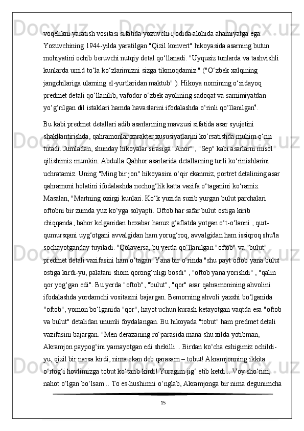 voqelikni yaratish vositasi sifatida yozuvchi ijodida alohida ahamiyatga ega. 
Yozuvchining 1944-yilda yaratilgan "Qizil konvert" hikoyasida asarning butun 
mohiyatini ochib beruvchi nutqiy detal qo‘llanadi. "Uyqusiz tunlarda va tashvishli 
kunlarda umid to‘la ko‘zlarimizni sizga tikmoqdamiz." ("O‘zbek xalqining 
jangchilariga ularning el-yurtlaridan maktub" ). Hikoya nomining o‘zidayoq 
predmet detali qo‘llanilib, vafodor o‘zbek ayolining sadoqat va samimiyatdan 
yo‘g‘rilgan dil istaklari hamda havaslarini ifodalashda o‘rinli qo‘llanilgan 4
.
Bu kabi predmet detallari adib asarlarining mavzusi sifatida asar syujetini 
shakllantirishda, qahramonlar xarakter xususiyatlarini ko‘rsatishda muhim o‘rin 
tutadi. Jumladan, shunday hikoyalar sirasiga "Anor" , "Sep" kabi asarlarni misol 
qilishimiz mumkin. Abdulla Qahhor asarlarida detallarning turli ko‘rinishlarini 
uchratamiz. Uning "Ming bir jon" hikoyasini o‘qir ekanmiz, portret detalining asar 
qahramoni holatini ifodalashda nechog‘lik katta vazifa o‘taganini ko‘ramiz. 
Masalan, "Martning oxirgi kunlari. Ko‘k yuzida suzib yurgan bulut parchalari 
oftobni bir zumda yuz ko‘yga solyapti. Oftob har safar bulut ostiga kirib 
chiqqanda, bahor kelganidan bexabar hanuz g‘aflatda yotgan o‘t-o‘lanni , qurt-
qumursqani uyg‘otgani avvalgidan ham yorug‘roq, avvalgidan ham issiqroq shu'la 
sochayotganday tuyiladi. "Qolaversa, bu yerda qo‘llanilgan "oftob" va "bulut" 
predmet detali vazifasini ham o‘tagan. Yana bir o‘rinda "shu payt oftob yana bulut 
ostiga kirdi-yu, palatani shom qorong‘uligi bosdi" , "oftob yana yorishdi" , "qalin 
qor yog‘gan edi". Bu yerda "oftob", "bulut", "qor" asar qahramonining ahvolini 
ifodalashda yordamchi vositasini bajargan. Bemorning ahvoli yaxshi bo‘lganida 
"oftob", yomon bo‘lganida "qor", hayot uchun kurash ketayotgan vaqtda esa "oftob
va bulut" detalidan unumli foydalangan. Bu hikoyada "tobut" ham predmet detali 
vazifasini bajargan. "Men derazaning ro‘parasida mana shu xilda yotibman, 
Akramjon paypog‘ini yamayotgan edi shekilli... Birdan ko‘cha eshigimiz ochildi-
yu, qizil bir narsa kirdi, nima ekan deb qarasam – tobut! Akramjonning ikkita 
o‘rtog‘i hovlimizga tobut ko‘tarib kirdi! Yuragim jig‘ etib ketdi... Voy sho‘rim, 
nahot o‘lgan bo‘lsam... To es-hushimni o‘nglab, Akramjonga bir nima degunimcha
15 