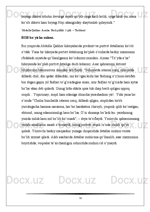 boyagi ikkovi tobutni devorga suyab qo‘yib uyga kirib keldi; uyga kirdi-yu, meni 
ko‘rib ikkovi ham boyagi Hoji akangizday shaytonlab qolayozdi."  
4
Abdulla Qahhor. Asarlar. Besh jildlik. 1-jild. – Toshkent:
BOB bo`yicha xulosa.
Biz yuqorida Abdulla Qahhor hikoyalarida predmet va portret detallarini ko‘rib 
o‘tdik. Yana bir hikoyada portert detalining ko‘plab o‘rinlarda badiiy mazmunni 
ifodalash niyatida qo‘llanilganini ko‘rishimiz mumkin. Aynan "To‘yda a’za" 
hikoyasida ko‘plab portret detaliga duch kelamiz. Asar qahramoni dotsent 
Muxtorxon Mansurovni shunday ta'riflaydi: "Nihoyatda istarasi issiq, nihoyatda 
dilkash chol, shu qadar dilkashki, uni ko‘rgan kishi har faslning o‘z husn-latofati 
bor degan gapni yil fasllari to‘g‘risidagina emas, umr fasllari to‘g‘risida ham aytsa 
bo‘lar ekan deb qolardi. Uning bitta-ikkita qora tuk chap berib qolgan oppoq 
soqoli... Yopirimay, soqol ham odamga shuncha yarashadimi-ya!.. Yoki yana bir 
o‘rinda "Cholni bunchalik istarasi issiq, dilkash qilgan, soqolidan tortib 
yurishigacha hamma narsasini, har bir harakatini chiroyli, yoqimli qilib ko‘rsatgan,
ehtimol, uning odamoxunligi ham bo‘lsa. O‘zi shunaqa bo‘ladi-ku: yaxshining 
yuzida zuluk ham xol bo‘lib ko‘rinadi", – deya ta’riflaydi. Yozuvchi qahramonning
yaxshi amallarini sanab o‘tirmaydi, uning portreti orqali lo‘nda chizib qo‘ya 
qoladi. Yozuvchi badiiy maqsadini yuzaga chiqarishda detallar muhim vosita 
bo‘lib xizmat qiladi. Adib asarlarida detallar mohirona qo‘llanilib, asar mazmunini 
boyitishda, voqealar ta’sirchanligini oshirishda muhim rol o‘ynaydi.
16 