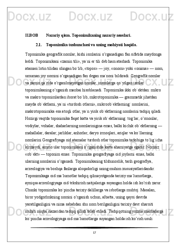 II.BOB Nazariy qism. Toponimikaning nazariy asoslari.
2.1. Toponimika tushunchasi va uning mohiyati haqida.
Toponimika geografik nomlar, kishi ismlarini o’rganadigan fan sifatida maydonga 
keldi. Toponimikani «zamin tili», ya`ni er tili deb ham atashadi. Toponimika 
atamasi lotin tilidan olingan bo`lib, «topos» — joy, «onom» yoki «onima» — nom,
umuman joy nomini o’rganadigan fan degan ma`noni bildiradi. Geografik nomlar 
va zamin qa`rida o’rganilmayotgan nomlar, insonlarga qo`yilgan ismlar 
toponimikaning o’rganish manbai hisoblanadi. Toponimika ikki ob`ektdan: mikro 
va makro toponimlardan iborat bo`lib, mikrotoponimika — grammatik jihatdan 
mayda ob`ektlarni, ya`ni «turdosh otlarni», mikroob`ektlarning` nomlarini, 
makrotoponimika esa atoqli otlar, ya`n yirik ob`ektlarning nomlarini tadqiq qiladi. 
Hozirgi vaqtda toponimika faqat katta va yirik ob`ektlarning: tog`lar, o’rmonlar, 
vodiylar, vohalar, shaharlarning nomlarinigina emas, balki kichik ob`ektlarning — 
mahallalar, daralar; jarliklar, anhorlar, daryo irmoqlari, ariqlar va ko`llarning 
nomlarini Geografiyaga oid atamalar turdosh otlar toponimika tarkibiga to`lig`icha 
kirmaydi, ammo ular toponimikani o’rganishda katta ahamiyatga egadir. Nomsiz 
«ob`ekt» — toponim emas. Toponimika geografiyaga oid joylarni emas, balki 
ularning nomlarini o’rganadi. Toponimikaning tilshunoslik, tarih geografiya, 
arxeologiya va boshqa fanlarga aloqadorligi uning muhim xususiyatlaridandir. 
Toponimikaga oid ma`lumotlar tadqiq qilinayotganda tarixiy ma`lumotlarga, 
ayniqsa arxeologiyaga oid tekshirish natijalariga suyangan holda ish ko’rish zarur. 
Chunki toponimika ko`pincha tarixiy dalillarga va isbotlarga muhtoj. Masalan, 
biror yodgorlmkning nomini o’rganish uchun, albatta, uning qaysi davrda 
yaratilganligini va nima sababdan shu nom berilganligini tarixiy davr sharoiti 
muhiti nuqtai nazaridan tadqiq qilish talab etiladi. Tadqiqotning yozma manbalarga
ko`pincha arxeologiyaga oid ma`lumotlarga suyangan holda ish ko’rish usuli 
17 