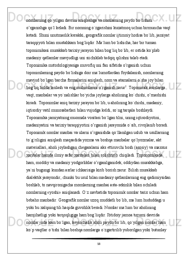 nomlarning qo`yilgan davrini aniqlashga va nomlarning paydo bo`lishini 
o’rganishga qo`l keladi. Bir nomning o`zgarishini kuzatmoq uchun birmuncha vaqt
ketadi. Shuni unutmaslik kerakki, geografik nomlar ijtimoiy hodisa bo`lib, jamiyat 
taraqqiyoti bilan mustahkam bog`liqdir. Ma`lum bo`lishicha, har bir tuman 
toponimikasi murakkab tarixiy jarayon bilan bog`liq bo`lib, er ostida ko`plab 
madaniy qatlamlar mavjudligi uni siichiklab tadqiq qilishni talab etadi. 
Toponimika mstodologiyasiga muvofiq uni fan sifatida o’rganish uchun 
toponimlarning paydo bo`lishiga doir ma`lumotlardan foydalanish, nomlarning 
mavjud bo`lgan barcha formalarini aniqlash, nom va atamalarni o`sha joy bilan 
bog`liq holda tanlash va eng muhimlarini o’rganish zarur 5
. Toponimik asoslarga 
vaqt, manbalar va yo`nalishlar bo`yicha joylarga aholining ko`chishi, o’rnashishi 
kiradi. Toponimlar aniq tarixiy jarayon bo`lib, u aholining ko`chishi, madaniy, 
iqtisodiy vatil munosabatlari bilan vujudga keldi, so`ng tarqala boshlaydi. 
Toponimika jamiyatning muomala vositasi bo`lgan tilni, uning iqtisodiyotini, 
madaniyatini va tarixiy taraqqiyotini o’rganish jarayonida o`sib, rivojlanib boradi. 
Toponimik nomlar manbai va ularni o’rganishda qo`llanilgan uslub va usullarning 
to`g`riligini aniqlash maqsadida yozma va boshqa manbalar qo`lyozmalar, akt 
materiallari, aholi joylashgan chegaralarni aks ettiruvchi bosh (asosiy) va maxsus 
xaritalar hamda ilmiy safar xaritalari bilan solishtirib chiqiladi. Toponomikada 
ham, moddiy va madaniy yodgorliklar o’rganilganidek, oddiydan murakkabga, 
ya`ni bugungi kundan asrlar ichkarisiga kirib borish zarur. Bilish murakkab 
dialektik jarayondir, chunki bu usul bilan madaniy qatlamlarning eng qadimiysidan
boshlab, to navqironigacha momlarning manbai asta-sekinlik bilan ochiladi 
nomlarning «yoshi» aniqlanadi. O`z navbatida toponimik nomlar tarix uchun ham 
bebaho manbadir. Geografik nomlar uzoq muddatli bo`lib, ma`lum hududdagi u 
yoki bu xalqning tili haqida guvohlik beradi. Nomlar ma`lum bir aholining 
hamjihatligi yoki tarqoqligiga ham bog`liqdir. Ibtidoiy jamoa tuzumi davrida 
nomlar juda kam bo`lgan, keyinchalik aholi paydo bo`lib, qo`yilgan nomlar ham 
ko`p vaqtlar o`tishi bilan boshqa nomlarga o`zgartirilib yuborilgan yoki butunlay 
18 