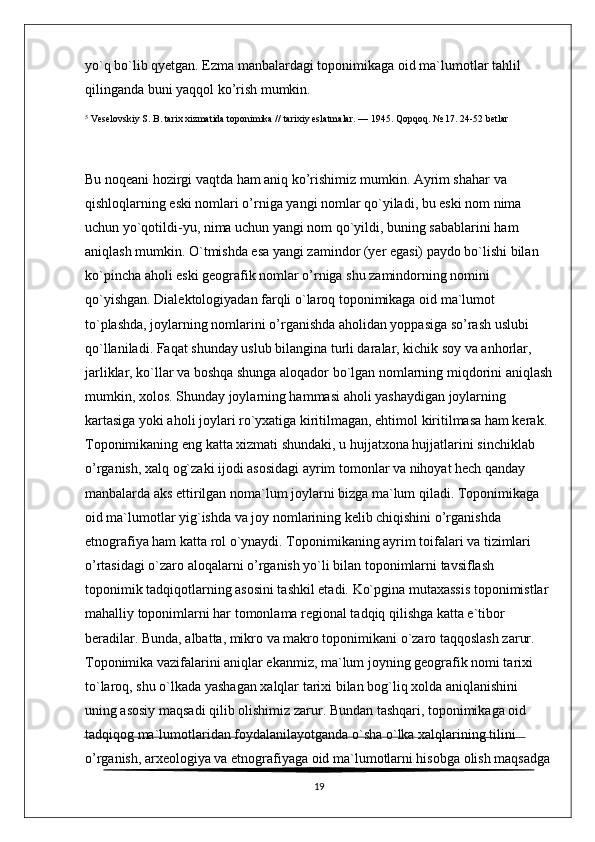 yo`q bo`lib qyetgan. Ezma manbalardagi toponimikaga oid ma`lumotlar tahlil 
qilinganda buni yaqqol ko’rish mumkin.
5
  Veselovskiy S. B.   tarix xizmatida toponimika //   tarixiy eslatmalar .   — 1945.   Qopqoq.   № 17.   24-52 betlar .
Bu noqeani hozirgi vaqtda ham aniq ko’rishimiz mumkin. Ayrim shahar va 
qishloqlarning eski nomlari o’rniga yangi nomlar qo`yiladi, bu eski nom nima 
uchun yo`qotildi-yu, nima uchun yangi nom qo`yildi, buning sabablarini ham 
aniqlash mumkin. O`tmishda esa yangi zamindor (yer egasi) paydo bo`lishi bilan 
ko`pincha aholi eski geografik nomlar o’rniga shu zamindorning nomini 
qo`yishgan. Dialektologiyadan farqli o`laroq toponimikaga oid ma`lumot 
to`plashda, joylarning nomlarini o’rganishda aholidan yoppasiga so’rash uslubi 
qo`llaniladi. Faqat shunday uslub bilangina turli daralar, kichik soy va anhorlar, 
jarliklar, ko`llar va boshqa shunga aloqador bo`lgan nomlarning miqdorini aniqlash
mumkin, xolos. Shunday joylarning hammasi aholi yashaydigan joylarning 
kartasiga yoki aholi joylari ro`yxatiga kiritilmagan, ehtimol kiritilmasa ham kerak. 
Toponimikaning eng katta xizmati shundaki, u hujjatxona hujjatlarini sinchiklab 
o’rganish, xalq og`zaki ijodi asosidagi ayrim tomonlar va nihoyat hech qanday 
manbalarda aks ettirilgan noma`lum joylarni bizga ma`lum qiladi. Toponimikaga 
oid ma`lumotlar yig`ishda va joy nomlarining kelib chiqishini o’rganishda 
etnografiya ham katta rol o`ynaydi. Toponimikaning ayrim toifalari va tizimlari 
o’rtasidagi o`zaro aloqalarni o’rganish yo`li bilan toponimlarni tavsiflash 
toponimik tadqiqotlarning asosini tashkil etadi. Ko`pgina mutaxassis toponimistlar 
mahalliy toponimlarni har tomonlama regional tadqiq qilishga katta e`tibor 
beradilar. Bunda, albatta, mikro va makro toponimikani o`zaro taqqoslash zarur. 
Toponimika vazifalarini aniqlar ekanmiz, ma`lum joyning geografik nomi tarixi 
to`laroq, shu o`lkada yashagan xalqlar tarixi bilan bog`liq xolda aniqlanishini 
uning asosiy maqsadi qilib olishimiz zarur. Bundan tashqari, toponimikaga oid 
tadqiqog ma`lumotlaridan foydalanilayotganda o`sha o`lka xalqlarining tilini 
o’rganish, arxeologiya va etnografiyaga oid ma`lumotlarni hisobga olish maqsadga
19 