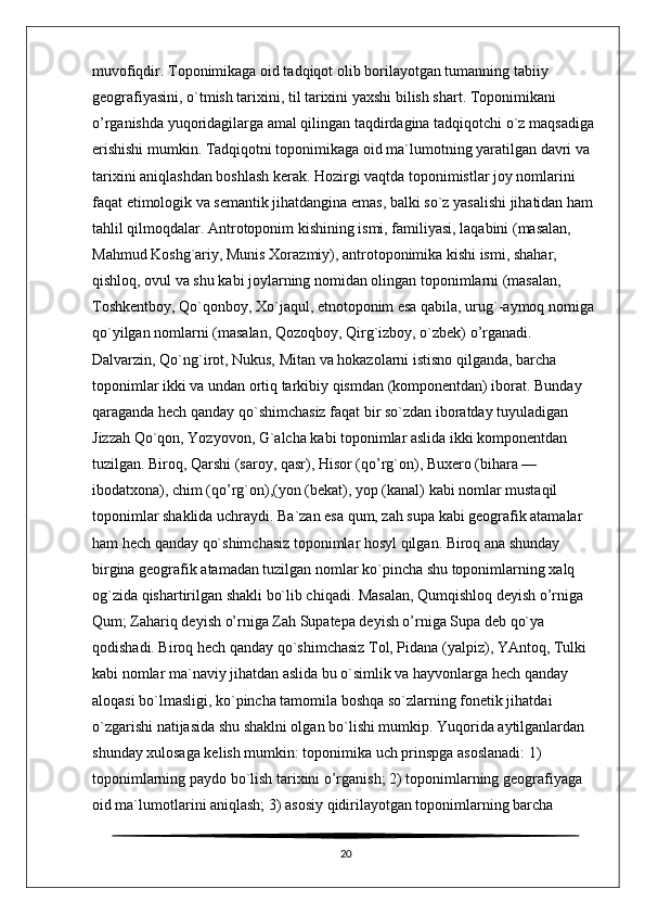 muvofiqdir. Toponimikaga oid tadqiqot olib borilayotgan tumanning tabiiy 
geografiyasini, o`tmish tarixini, til tarixini yaxshi bilish shart. Toponimikani 
o’rganishda yuqoridagilarga amal qilingan taqdirdagina tadqiqotchi o`z maqsadiga 
erishishi mumkin. Tadqiqotni toponimikaga oid ma`lumotning yaratilgan davri va 
tarixini aniqlashdan boshlash kerak. Hozirgi vaqtda toponimistlar joy nomlarini 
faqat etimologik va semantik jihatdangina emas, balki so`z yasalishi jihatidan ham 
tahlil qilmoqdalar. Antrotoponim kishining ismi, familiyasi, laqabini (masalan, 
Mahmud Koshg`ariy, Munis Xorazmiy), antrotoponimika kishi ismi, shahar, 
qishloq, ovul va shu kabi joylarning nomidan olingan toponimlarni (masalan, 
Toshkentboy, Qo`qonboy, Xo`jaqul, etnotoponim esa qabila, urug`-aymoq nomiga 
qo`yilgan nomlarni (masalan, Qozoqboy, Qirg`izboy, o`zbek) o’rganadi. 
Dalvarzin, Qo`ng`irot, Nukus, Mitan va hokazolarni istisno qilganda, barcha 
toponimlar ikki va undan ortiq tarkibiy qismdan (komponentdan) iborat. Bunday 
qaraganda hech qanday qo`shimchasiz faqat bir so`zdan iboratday tuyuladigan 
Jizzah Qo`qon, Yozyovon, G`alcha kabi toponimlar aslida ikki komponentdan 
tuzilgan. Biroq, Qarshi (saroy, qasr), Hisor (qo’rg`on), Buxero (bihara — 
ibodatxona), chim (qo’rg`on),(yon (bekat), yop (kanal) kabi nomlar mustaqil 
toponimlar shaklida uchraydi. Ba`zan esa qum, zah supa kabi geografik atamalar 
ham hech qanday qo`shimchasiz toponimlar hosyl qilgan. Biroq ana shunday 
birgina geografik atamadan tuzilgan nomlar ko`pincha shu toponimlarning xalq 
og`zida qishartirilgan shakli bo`lib chiqadi. Masalan, Qumqishloq deyish o’rniga 
Qum; Zahariq deyish o’rniga Zah Supatepa deyish o’rniga Supa deb qo`ya 
qodishadi. Biroq hech qanday qo`shimchasiz Tol, Pidana (yalpiz), YAntoq, Tulki 
kabi nomlar ma`naviy jihatdan aslida bu o`simlik va hayvonlarga hech qanday 
aloqasi bo`lmasligi, ko`pincha tamomila boshqa so`zlarning fonetik jihatdai 
o`zgarishi natijasida shu shaklni olgan bo`lishi mumkip. Yuqorida aytilganlardan 
shunday xulosaga kelish mumkin: toponimika uch prinspga asoslanadi: 1) 
toponimlarning paydo bo`lish tarixini o’rganish; 2) toponimlarning geografiyaga 
oid ma`lumotlarini aniqlash; 3) asosiy qidirilayotgan toponimlarning barcha 
20 