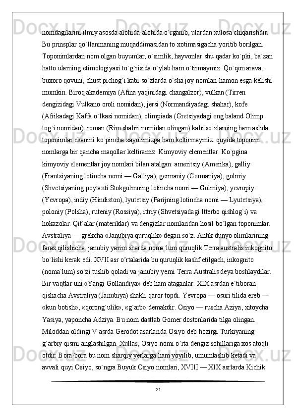 nomdagilarini ilmiy asosda alohida-alohida o’rganib, ulardan xulosa chiqarishdir. 
Bu prinsplar qo`llanmaning muqaddimasidan to xotimasigacha yoritib borilgan. 
Toponimlardan nom olgan buyumlar, o`simlik, hayvonlar shu qadar ko`pki, ba`zan
hatto ularning etimologiyasi to`g`risida o`ylab ham o`tirmaymiz. Qo`qon arava, 
buxoro qovuni, chust pichog`i kabi so`zlarda o`sha joy nomlari hamon esga kelishi 
mumkin. Biroq akademiya (Afina yaqinidagi changalzor), vulkan (Tirren 
dengizidagi Vulkano oroli nomidan), jersi (Normandiyadagi shahar), kofe 
(Afrikadagi Kaffa o`lkasi nomidan), olimpiada (Gretsiyadagi eng baland Olimp 
tog`i nomidan), roman (Rim shahri nomidan olingan) kabi so`zlarning ham aslida 
toponimlar ekanini ko`pincha xayolimizga ham keltirmaymiz. quyida toponim 
nomlarga bir qancha maqollar keltiramiz. Kimyoviy elementlar. Ko`pgina 
kimyoviy elementlar joy nomlari bilan atalgan: ameritsiy (Amerika), galliy 
(Frantsiyaning lotincha nomi — Galliya), germaniy (Germaniya), golmiy 
(Shvetsiyaning poytaxti Stokgolmning lotincha nomi — Golmiya), yevropiy 
(Yevropa), indiy (Hindiston), lyutetsiy (Parijning lotincha nomi — Lyutetsiya), 
poloniy (Polsha), ruteniy (Rossiya), ittriy (Shvetsiyadagi Itterbo qishlog`i) va 
hokazolar. Qit`alar (materiklar) va dengizlar nomlaridan hosil bo`lgan toponimlar. 
Avstraliya — grekcha «Janubiya quruqlik» degan so`z. Antik dunyo olimlarining 
faraz qilishicha, janubiy yarim sharda noma`lum quruqlik Terra australis inkognito 
bo`lishi kerak edi. XVII asr o’rtalarida bu quruqlik kashf etilgach, inkognito 
(noma`lum) so`zi tushib qoladi va janubiy yerni Terra Australis deya boshlaydilar. 
Bir vaqtlar uni «Yangi Gollandiya» deb ham ataganlar. XIX asrdan e`tiboran 
qishacha Avstraliya (Janubiya) shakli qaror topdi. Yevropa — osuri tilida ereb — 
«kun botish», «qorong`ulik», «g`arb» demakdir. Osiyo — ruscha Aziya, xitoycha 
Yasiya, yaponcha Adziya. Bu nom dastlab Gomer dostonlarida tilga olingan. 
Miloddan oldingi V asrda Gerodot asarlarida Osiyo deb hozirgi Turkiyaning 
g`arbiy qismi anglashilgan. Xullas, Osiyo nomi o’rta dengiz sohillariga xos atoqli 
otdir. Bora-bora bu nom sharqiy yerlarga ham yoyilib, umumlashib ketadi va 
avvali quyi Osiyo, so`ngra Buyuk Osiyo nomlari, XVIII — XIX asrlarda Kichik 
21 