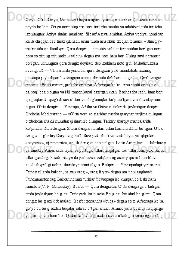 Osiyo, O’rta Osiyo, Markaziy Osiyo singari ayrim qismlarni anglatuvchi nomlar 
paydo bo`ladi. Osiyo nomining ma`nosi turlicha manba va adabiyotlarda turlicha 
izohlangan: Aziya shahri nomidan, filosof Aziya ismidan, Aziya vodiysi nomidan 
kelib chiqqan deb faraz qilinadi, osuri tilida asu «kun chiqish tomon». «Sharqiy» 
ma`nosida qo`llanilgan. Qora dengiz — janubiy xalqlar tomonidan berilgan nom 
qora so`zining «shimol», «salqin» degan ma`nosi ham bor. Uning suvi qoramtir 
bo`lgani uchungina qora dengiz deyiladi deb izohlash noto`g`ri. Milodimizdan 
avvalgi IX — VII asrlarda yunonlar qora dengizni yoki mamlakatimizning 
janubiga joylashgan bu dengizni «uzoq shimol» deb ham ataganlar. Qizil dengiz —
arabcha «Bahri axmar, grekcha eritreya. Afsonaga ko’ra, eron shohi eritr (qizil 
qalpoq) bosib olgan va Nil tomon kanal qazitgan ekan. Boshqacha izohi ham bor: 
qirg`oqlarida qizg`ish suv o`tlari va chig`anoqlar ko`p bo`lganidan shunday nom 
olgan. O’rta dengiz — Yevropa, Afrika va Osiyo o’rtalarida joylashgan dengiz. 
Grekcha Mediterrano — «O’rta yer» so`zlaridan ruschaga aynan tarjima qilingan, 
o`zbekcha shakli shundan qishartirib olingan. Tarixiy sharqiy manbalarida 
ko`pincha Rum dengizi, Shom dengizi nomlari bilan ham mashhur bo`lgan. O`lik 
dengiz — g`arbiy Osiyodagi ko`l. Suvi juda sho’r va unda hayot yo`qligidan 
«hayotsiz», «jonivorsiz», «o`lik dengiz» deb atalgan. Lotin Amerikasi — Markaziy
va Janubiy Amerikada ispan va portugal tillari tarqalgan. Bu tillar lotin yoki roman
tillar guruhiga kiradi. Bu yerda yashovchi xalqlarning asosiy qismi lotin tilida 
so`zlashganligi uchun shunday nomni olgan. Bolqon — Yevropadagi yarim orol. 
Turkiy tillarda balqon, balxan «tog`», «tog`li yer» degan ma`noni anglatadi. 
Turkmanistondagi Balxan nomini turklar Yevropaga ko`chirgan bo`lishi ham 
mumkin (V. F. Minorskiy). Bosfor — Qora dengizdan O’rta dengizga o`tadigan 
terda joylashgan bo`g`oz. Turkiyada ko`pincha Bo`g`oz, Istanbul bo`g`ozi, Qora 
dengiz bo`g`ozi deb ataladi. Bosfor xonancha «buqa» degan so`z. Afsonaga ko’ra, 
go`yo bu bo`g`ozdan buqalar sakrab o`tgan emish. Ammo yana boshqa haqiqatga 
yaqinroq izoh ham bor. Qadimda bu bo`g`ozdan suzib o`tadigan kema egalari boj 
22 