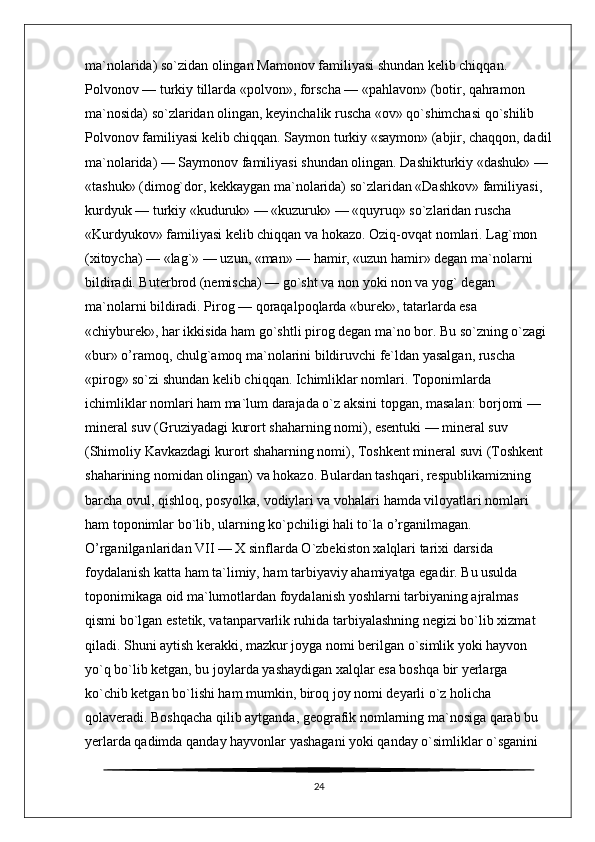ma`nolarida) so`zidan olingan Mamonov familiyasi shundan kelib chiqqan. 
Polvonov — turkiy tillarda «polvon», forscha — «pahlavon» (botir, qahramon 
ma`nosida) so`zlaridan olingan, keyinchalik ruscha «ov» qo`shimchasi qo`shilib 
Polvonov familiyasi kelib chiqqan. Saymon turkiy «saymon» (abjir, chaqqon, dadil
ma`nolarida) — Saymonov familiyasi shundan olingan. Dashikturkiy «dashuk» — 
«tashuk» (dimog`dor, kekkaygan ma`nolarida) so`zlaridan «Dashkov» familiyasi, 
kurdyuk — turkiy «kuduruk» — «kuzuruk» — «quyruq» so`zlaridan ruscha 
«Kurdyukov» familiyasi kelib chiqqan va hokazo. Oziq-ovqat nomlari. Lag`mon 
(xitoycha) — «lag`» — uzun, «man» — hamir, «uzun hamir» degan ma`nolarni 
bildiradi. Buterbrod (nemischa) — go`sht va non yoki non va yog` degan 
ma`nolarni bildiradi. Pirog — qoraqalpoqlarda «burek», tatarlarda esa 
«chiyburek», har ikkisida ham go`shtli pirog degan ma`no bor. Bu so`zning o`zagi 
«bur» o’ramoq, chulg`amoq ma`nolarini bildiruvchi fe`ldan yasalgan, ruscha 
«pirog» so`zi shundan kelib chiqqan. Ichimliklar nomlari. Toponimlarda 
ichimliklar nomlari ham ma`lum darajada o`z aksini topgan, masalan: borjomi — 
mineral suv (Gruziyadagi kurort shaharning nomi), esentuki — mineral suv 
(Shimoliy Kavkazdagi kurort shaharning nomi), Toshkent mineral suvi (Toshkent 
shaharining nomidan olingan) va hokazo. Bulardan tashqari, respublikamizning 
barcha ovul, qishloq, posyolka, vodiylari va vohalari hamda viloyatlari nomlari 
ham toponimlar bo`lib, ularning ko`pchiligi hali to`la o’rganilmagan. 
O’rganilganlaridan VII — X sinflarda O`zbekiston xalqlari tarixi darsida 
foydalanish katta ham ta`limiy, ham tarbiyaviy ahamiyatga egadir. Bu usulda 
toponimikaga oid ma`lumotlardan foydalanish yoshlarni tarbiyaning ajralmas 
qismi bo`lgan estetik, vatanparvarlik ruhida tarbiyalashning negizi bo`lib xizmat 
qiladi. Shuni aytish kerakki, mazkur joyga nomi berilgan o`simlik yoki hayvon 
yo`q bo`lib ketgan, bu joylarda yashaydigan xalqlar esa boshqa bir yerlarga 
ko`chib ketgan bo`lishi ham mumkin, biroq joy nomi deyarli o`z holicha 
qolaveradi. Boshqacha qilib aytganda, geografik nomlarning ma`nosiga qarab bu 
yerlarda qadimda qanday hayvonlar yashagani yoki qanday o`simliklar o`sganini 
24 