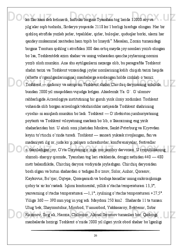 ko`llar kam deb kelinardi, holbuki birgina Tyanshan tog`larida 12000 soy va 
jilg`alar oqib tushishi, Sirdaryo yoqasida 2118 ko`l borligi hisobga olingan. Har bir
qishloq atrofida yuzlab jarlar, tepaliklar, qirlar, buloqlar, quduqlar borki, ularni har 
qanday mukammal xaritadan ham topib bo`lmaydi 7
. Masalan, Zomin tumanidagi 
birgina Tomtum qishlog`i atrofidan 300 dan ortiq mayda joy nomlari yozib olingan
bo`lsa, Toshkentdek azim shahar va uning vohasidan qancha joylarning nomini 
yozib olish mumkin. Ana shu aytilganlarni nazarga olib, bu paragrafda Toshkent 
shahri tarixi va Toshkent voxasidagi joylar nomlarining kelib chiqish tarixi haqida 
(albatta o’rganilganlarinigina) manbalarga asoslangan holda izohlab o`tamiz. 
Toshkent — qadimiy va navqiron Toshkent shahri Chirchiq daryosining sohilida 
bundan 2000 yil muqaddam vujudga kelgan. Akademik Ya. G`. G`ulomov 
rahbarligida Arxeologiya institutining bir guruh yirik ilmiy xodimlari Toshkent 
vohasida olib borgan arxeologik tekshirishlar natijasida Toshkent shahrining 
«yoshi» ni aniqlash mumkin bo`ladi. Toshkent — O`zbekiston jumhuriyatining 
poytaxti va Toshkent viloyatining markazi bo`lib, o`lkamizning eng yirik 
shaharlaridan biri. U aholi soni jihatidan Moskva, Sankt-Peterburg va Kiyevdan 
keyin to’rtinchi o’rinda turadi. Toshkent — sanoati yuksak rivojlangan, fan va 
madaniyati ilg`or, juda ko`p xalqaro uchrashuvlar, konferensiyalar, festivallar 
o`tkaziladigan joy, O’rta Osiyoning o`ziga xos janubiy darvozasi. U respublikaning
shimoli-sharqiy qismida, Tyanshan tog`lari etaklarida, dengiz sathidan 440 — 480 
metr balandlikda, Chirchiq daryosi vodiysida joylashgan. Chirchiq daryosidan 
bosh olgan va butun shahardan o`tadigan Bo`zsuv, Solor, Anhor, Qorasuv, 
Kaykovus, Bo’rjar, Oqtepa, Qoraqamish va boshqa kanallar uning mikroiqlimiga 
ijobiy ta`sir ko’rsatadi. Iqlimi kontinental, yillik o’rtacha temperaturasi 13,3°; 
yanvarning o’rtacha temperaturasi —1,1°; iyulning o’rtacha temperaturasi +27,5°. 
Yiliga 360 — 390 mm yog`in yog`adi. Maydoni 250 km2 . Shaharda 11 ta tuman: 
Ulug`bek, Shayxontohur, Mirobod, Yunusobod, Yakkasaroy, Bektemir, Sobir 
Raximov, Sirg`ali, Hamza, Chilonzor, Akmal Ikromov tumanlari bor. Qadimgi 
manbalarda hozirgi Toshkent o’rnida 2000 yil ilgari yirik obod shahar bo`lganligi 
26 