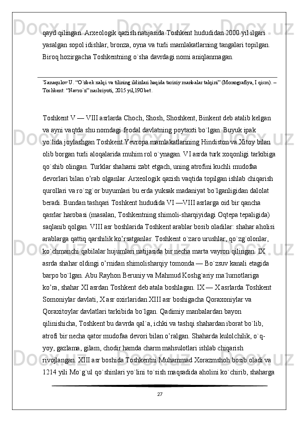 qayd qilingan. Arxeologik qazish natijasida Toshkent hududidan 2000 yil ilgari 
yasalgan sopol idishlar, bronza, oyna va turli mamlakatlarning tangalari topilgan. 
Biroq hozirgacha Toshkentning o`sha davrdagi nomi aniqlanmagan. 
7
Sanaqulov U. “O`zbek xalqi va tilining ildizlari haqida tarixiy manbalar talqini” (Monografiya, I qism). –
Toshkent: “Navro`z” nashriyoti, 2015 yil,190 bet .
Toshkent V — VIII asrlarda Choch, Shosh, Shoshkent, Binkent deb atalib kelgan 
va ayni vaqtda shu nomdagi feodal davlatning poytaxti bo`lgan. Buyuk ipak 
yo`lida joylashgan Toshkent Yevropa mamlakatlarining Hindiston va Xitoy bilan 
olib borgan turli aloqalarida muhim rol o`ynagan. VI asrda turk xoqonligi tarkibiga
qo`shib olingan. Turklar shaharni zabt etgach, uning atrofini kuchli mudofaa 
devorlari bilan o’rab olganlar. Arxeologik qazish vaqtida topilgan ishlab chiqarish 
qurollari va ro`zg`or buyumlari bu erda yuksak madaniyat bo`lganligidan dalolat 
beradi. Bundan tashqari Toshkent hududida VI —VIII asrlarga oid bir qancha 
qasrlar harobasi (masalan, Toshkentning shimoli-sharqiyidagi Oqtepa tepaligida) 
saqlanib qolgan. VIII asr boshlarida Toshkent arablar bosib oladilar: shahar aholisi 
arablarga qattiq qarshilik ko’rsatganlar. Toshkent o`zaro urushlar, qo`zg`olonlar, 
ko`chmanchi qabilalar hujumlari natijasida bir necha marta vayron qilingan. IX 
asrda shahar oldingi o’rnidan shimolisharqiy tomonda — Bo`zsuv kanali etagida 
barpo bo`lgan. Abu Rayhon Beruniy va Mahmud Koshg`ariy ma`lumotlariga 
ko’ra, shahar XI asrdan Toshkent deb atala boshlagan. IX — X asrlarda Toshkent 
Somoniylar davlati, X asr oxirlaridan XIII asr boshigacha Qoraxoniylar va 
Qoraxitoylar davlatlari tarkibida bo`lgan. Qadimiy manbalardan bayon 
qilinishicha, Toshkent bu davrda qal`a, ichki va tashqi shahardan iborat bo`lib, 
atrofi bir necha qator mudofaa devori bilan o’ralgan. Shaharda kulolchilik, o`q-
yoy, gazlama, gilam, chodir hamda charm mahsulotlari ishlab chiqarish 
rivojlangan. XIII asr boshida Toshkentni Muhammad Xorazmshoh bosib oladi va 
1214 yili Mo`g`ul qo`shinlari yo`lini to`sish maqsadida aholini ko`chirib, shaharga 
27 