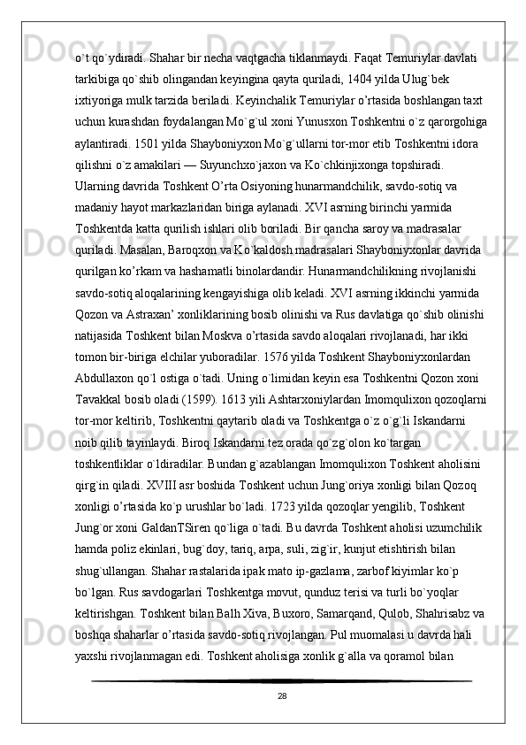 o`t qo`ydiradi. Shahar bir necha vaqtgacha tiklanmaydi. Faqat Temuriylar davlati 
tarkibiga qo`shib olingandan keyingina qayta quriladi, 1404 yilda Ulug`bek 
ixtiyoriga mulk tarzida beriladi. Keyinchalik Temuriylar o’rtasida boshlangan taxt 
uchun kurashdan foydalangan Mo`g`ul xoni Yunusxon Toshkentni o`z qarorgohiga
aylantiradi. 1501 yilda Shayboniyxon Mo`g`ullarni tor-mor etib Toshkentni idora 
qilishni o`z amakilari — Suyunchxo`jaxon va Ko`chkinjixonga topshiradi. 
Ularning davrida Toshkent O’rta Osiyoning hunarmandchilik, savdo-sotiq va 
madaniy hayot markazlaridan biriga aylanadi. XVI asrning birinchi yarmida 
Toshkentda katta qurilish ishlari olib boriladi. Bir qancha saroy va madrasalar 
quriladi. Masalan, Baroqxon va Ko`kaldosh madrasalari Shayboniyxonlar davrida 
qurilgan ko’rkam va hashamatli binolardandir. Hunarmandchilikning rivojlanishi 
savdo-sotiq aloqalarining kengayishiga olib keladi. XVI asrning ikkinchi yarmida 
Qozon va Astraxan’ xonliklarining bosib olinishi va Rus davlatiga qo`shib olinishi 
natijasida Toshkent bilan Moskva o’rtasida savdo aloqalari rivojlanadi, har ikki 
tomon bir-biriga elchilar yuboradilar. 1576 yilda Toshkent Shayboniyxonlardan 
Abdullaxon qo`l ostiga o`tadi. Uning o`limidan keyin esa Toshkentni Qozon xoni 
Tavakkal bosib oladi (1599). 1613 yili Ashtarxoniylardan Imomqulixon qozoqlarni
tor-mor keltirib, Toshkentni qaytarib oladi va Toshkentga o`z o`g`li Iskandarni 
noib qilib tayinlaydi. Biroq Iskandarni tez orada qo`zg`olon ko`targan 
toshkentliklar o`ldiradilar. Bundan g`azablangan Imomqulixon Toshkent aholisini 
qirg`in qiladi. XVIII asr boshida Toshkent uchun Jung`oriya xonligi bilan Qozoq 
xonligi o’rtasida ko`p urushlar bo`ladi. 1723 yilda qozoqlar yengilib, Toshkent 
Jung`or xoni GaldanTSiren qo`liga o`tadi. Bu davrda Toshkent aholisi uzumchilik 
hamda poliz ekinlari, bug`doy, tariq, arpa, suli, zig`ir, kunjut etishtirish bilan 
shug`ullangan. Shahar rastalarida ipak mato ip-gazlama, zarbof kiyimlar ko`p 
bo`lgan. Rus savdogarlari Toshkentga movut, qunduz terisi va turli bo`yoqlar 
keltirishgan. Toshkent bilan Balh Xiva, Buxoro, Samarqand, Qulob, Shahrisabz va 
boshqa shaharlar o’rtasida savdo-sotiq rivojlangan. Pul muomalasi u davrda hali 
yaxshi rivojlanmagan edi. Toshkent aholisiga xonlik g`alla va qoramol bilan 
28 