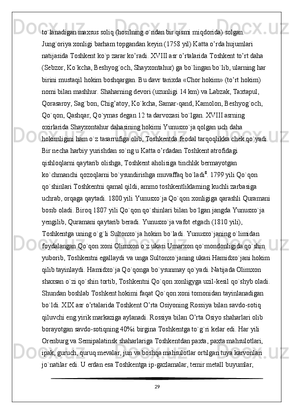 to`lanadigan maxsus soliq (hosilning o`ndan bir qismi miqdorida) solgan. 
Jung`oriya xonligi barham topgandan keyin (1758 yil) Katta o’rda hujumlari 
natijasida Toshkent ko`p zarar ko’radi. XVIII asr o’rtalarida Toshkent to’rt daha 
(Sebzor, Ko`kcha, Beshyog`och, Shayxontahur) ga bo`lingan bo`lib, ularning har 
birini mustaqil hokim boshqargan. Bu davr tarixda «Chor hokim» (to’rt hokim) 
nomi bilan mashhur. Shaharning devori (uzunligi 14 km) va Labzak, Taxtapul, 
Qorasaroy, Sag`bon, Chig’atoy, Ko`kcha, Samar-qand, Kamolon, Beshyog`och, 
Qo`qon, Qashqar, Qo`ymas degan 12 ta darvozasi bo`lgan. XVIII asrning 
oxirlarida Shayxontahur dahasining hokimi Yunusxo`ja qolgan uch daha 
hokimligini ham o`z tasarrufiga olib, Toshkentda feodal tarqoqlikka chek qo`yadi. 
Bir necha harbiy yurishdan so`ng u Katta o’rdadan Toshkent atrofidagi 
qishloqlarni qaytarib olishga, Toshkent aholisiga tinchlik bermayotgan 
ko`chmanchi qozoqlarni bo`ysundirishga muvaffaq bo`ladi 8
. 1799 yili Qo`qon 
qo`shinlari Toshkentni qamal qildi, ammo toshkentliklarning kuchli zarbasiga 
uchrab, orqaga qaytadi. 1800 yili Yunusxo`ja Qo`qon xonligiga qarashli Quramani 
bosib oladi. Biroq 1807 yili Qo`qon qo`shinlari bilan bo`lgan jangda Yunusxo`ja 
yengilib, Quramani qaytarib beradi. Yunusxo`ja vafot etgach (1810 yili), 
Toshkentga uning o`g`li Sultonxo`ja hokim bo`ladi. Yunusxo`janing o`limidan 
foydalangan Qo`qon xoni Olimxon o`z ukasi Umarxon qo`mondonligida qo`shin 
yuborib, Toshkentni egallaydi va unga Sultonxo`janing ukasi Hamidxo`jani hokim 
qilib tayinlaydi. Hamidxo`ja Qo`qonga bo`ysunmay qo`yadi. Natijada Olimxon 
shaxsan o`zi qo`shin tortib, Toshkentni Qo`qon xonligyga uzil-kesil qo`shyb oladi. 
Shundan boshlab Toshkent hokimi faqat Qo`qon xoni tomonidan tayinlanadigan 
bo`ldi. XIX asr o’rtalarida Toshkent O’rta Osiyoning Rossiya bilan savdo-sotiq 
qiluvchi eng yirik markaziga aylanadi. Rossiya bilan O’rta Osiyo shaharlari olib 
borayotgan savdo-sotiqning 40%i birgina Toshkentga to`g`ri kelar edi. Har yili 
Orenburg va Semipalatinsk shaharlariga Toshkentdan paxta, paxta mahsulotlari, 
ipak, guruch, quruq mevalar, jun va boshqa mahsulotlar ortilgan tuya karvonlari 
jo`natilar edi. U erdan esa Toshkentga ip-gazlamalar, temir metall buyumlar, 
29 
