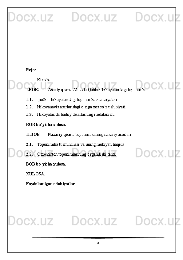 Reja:
Kirish.
I.BOB. Asosiy qism.   Abdulla Qahhor hikoyalaridagi toponimka.
1.1. Ijodkor hikoyalaridagi toponimka xususiyatari.
1.2. Hikoyanavis asarlaridagi o`ziga xos so`z uslubiyati.
1.3. Hikoyalarida badiiy detallarning ifodalanishi .
BOB bo`yicha xulosa.
II.BOB Nazariy qism.  Toponimikaning nazariy asoslari.
2.1. Toponimika tushunchasi va uning mohiyati haqida.
2.2. O'zbekiston toponimlarining o'rganilishi tarixi.
BOB bo`yicha xulosa.
XULOSA.
Foydalanilgan adabiyotlar.
3 