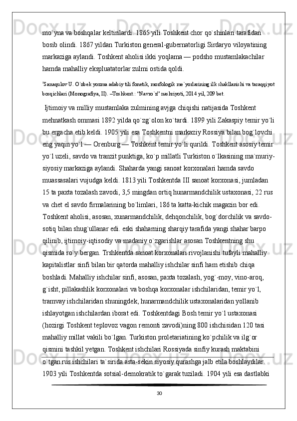 mo`yna va boshqalar keltirilardi. 1865 yili Toshkent chor qo`shinlari tarafidan 
bosib olindi. 1867 yildan Turkiston general-gubernatorligi Sirdaryo viloyatining 
markaziga aylandi. Toshkent aholisi ikki yoqlama — podsho mustamlakachilar 
hamda mahalliy ekspluatatorlar zulmi ostida qoldi.
8
Sanaqulov U. O`zbek yozma adabiy tili fonetik, morfologik me`yorlarining ilk shakllanishi va taraqqiyot
bosqichlari (Monografiya, II). –Toshkent.: “Navro`z” nashriyoti, 2014 yil, 209 bet.
 Ijtimoiy va milliy mustamlaka zulmining avjga chiqishi natijasida Toshkent 
mehnatkash ommasi 1892 yilda qo`zg`olon ko`tardi. 1899 yili Zakaspiy temir yo`li
bu ergacha etib keldi. 1905 yili esa Toshkentni markaziy Rossiya bilan bog`lovchi 
eng yaqin yo`l — Orenburg — Toshkent temir yo`li qurildi. Toshkent asosiy temir 
yo`l uzeli, savdo va tranzit punktiga, ko`p millatli Turkiston o`lkasining ma`muriy-
siyosiy markaziga aylandi. Shaharda yangi sanoat korxonalari hamda savdo 
muassasalari vujudga keldi. 1813 yili Toshkentda III sanoat korxonasi, jumladan 
15 ta paxta tozalash zavodi, 3,5 mingdan ortiq hunarmandchilik ustaxonasi, 22 rus 
va chet el savdo firmalarining bo`limlari, 186 ta katta-kichik magazin bor edi. 
Toshkent aholisi, asosan, xunarmandchilik, dehqonchilik, bog`dorchilik va savdo-
sotiq bilan shug`ullanar edi. eski shaharning sharqiy tarafida yangi shahar barpo 
qilinib, ijtimoiy-iqtisodiy va madaniy o`zgarishlar asosan Toshkentning shu 
qismida ro`y bergan. Trshkentda sanoat korxonalari rivojlanishi tufayli mahalliy 
kapitalistlar sinfi bilan bir qatorda mahalliy ishchilar sinfi ham etishib chiqa 
boshladi. Mahalliy ishchilar sinfi, asosan, paxta tozalash, yog`-moy, vino-aroq, 
g`isht, pillakashlik korxonalari va boshqa korxonalar ishchilaridan, temir yo`l, 
tramvay ishchilaridan shuningdek, hunarmandchilik ustaxonalaridan yollanib 
ishlayotgan ishchilardan iborat edi. Toshkentdagi Bosh temir yo`l ustaxonasi 
(hozirgi Toshkent teplovoz vagon remonti zavodi)ning 800 ishchisidan 120 tasi 
mahalliy millat vakili bo`lgan. Turkiston proletariatining ko`pchilik va ilg`or 
qismini tashkil yetgan. Toshkent ishchilari Rossiyada sinfiy kurash maktabini 
o`tgan rus ishchilari ta`sirida asta-sekin siyosiy qurashga jalb etila boshlaydilar. 
1903 yili Toshkentda sotsial-demokratik to`garak tuziladi. 1904 yili esa dastlabki 
30 