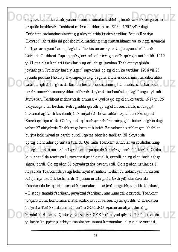 mayovkalar o`tkaziladi, yashirin bosmaxonalar tashkil qilinadi va «Iskra» gazetasi 
tarqatila boshlaydi. Toshkent mehnatkashlari ham 1905—1907 yillardagi 
Turkiston mehnatkashlarining g`alayonlarida ishtirok etdilar. Butun Rossiya 
Oktyabr’ ish tashlashi podsho hukumatining eng «mustahkam» va so`nggi tayanchi
bo`lgan armiyani ham qo`zg`atdi. Turkiston armiyasida g`alayon o`sib bordi. 
Natijada Toshkent Tuproq qo’rg`oni soldatlarining qurolli qo`zg`oloni bo`ldi. 1912
yili Lena oltin konlari ishchilarining otilishiga javoban Toshkent yaqinida 
joylashgan Troitskiy harbiy lager’ sapyorlari qo`zg`olon ko`tardilar. 1916 yil 25 
iyunda podsho Nikolay II «imperiyadagi begona aholi erkaklarini» mardikorlikka 
safarbar qilish to`g`risida farmon berdi. Turkistonning tub aholisi safarbarlikka 
qarshi norozilik namoyishlari o`tkazdi. Joylarda bu harakat qo`zg`olonga aylandi. 
Jumladan, Toshkent mehnatkash ommasi 4 iyulda qo`zg`olon ko`tardi. 1917 yil 25 
oktyabrga o`tar kechasi Petrogradda qurolli qo`zg`olon boshlanib, muvaqqat 
hukumat ag`darib tashlandi, hokimiyat ishchi va soldat deputatlari Petrograd 
Soveti qo`liga o`tdi. G`alayonda qatnashgan ishchilarning g`alabalari to`g`risidagi 
xabar 27 oktyabrda Toshkentga ham etib keldi. Bu xabardan ruhlangan ishchilar 
burjua hokimiyatiga qarshi qurolli qo`zg`olon ko`tardilar. 28 oktyabrda 
qo`zg`olonchilar qo`mitasi tuzildi. Qo`mita Toshkent ishchilar va soldatlarining- 
qo`zg`olondan norozi bo`lgan kuchlarga qarshi kurashiga boshchilik qildi. O`sha 
kuni soat 6 da temir yo`l ustaxonasi gudok chalib, qurolli qo`zg`olon boshlashga 
signal berdi. Qo`zg`olon 31 oktyabrgacha davom etdi. Qo`zg`olon natijasida 1 
noyabrda Toshkentda yangi hokimiyat o’rnatildi. Lekin bu hokimiyat Turkiston 
xalqlariga ozodlik keltirmadi. 2- jahon urushigacha besh yilliklar davrida 
Toshkentda bir qancha sanoat korxonalari — «Qizil tong» tikuvchilik fabrikasi, 
«O’rtoq» tamaki fabrikasi, poyabzal fabrikasi, mashinasozlik zavodi, Toshkent 
to`qimachilik kombinati, metallsozlik zavodi va boshqalar qurildi. O`zbekiston 
bo`yicha Toshkentda birinchi bo`lib GOELRO rejasini amalga oshirishga 
kirishildi. Bo`zsuv, Qodiriya va Bo’rjar GESlari bunyod qilindi. 2- jahon urushi 
yillarida ko`pgina g`arbiy tumanlardan sanoat korxonalari, oliy o`quv yurtlari, 
31 