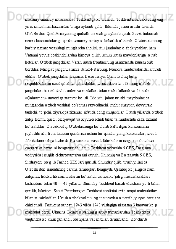 madaniy-maishiy muassasalar Toshkentga ko`chirildi. Toshkent mamlakatning eng
yirik sanoat markazlaridan biriga aylanib qoldi. Ikkinchi jahon urushi davrida 
O`zbekiston Qizil Armiyaning qudratli arsenaliga aylanib qoldi. Sovet hukumati 
nemis boshinchilariga qarshi umumiy harbiy safarbarlik o`tkazdi. O`zbekistonning 
harbiy xizmat yoshidagi minglarcha aholisi, shu jumladan o`zbek yoshlari ham 
Vatanni yovuz boshinchilardan himoya qilish uchun urush maydonlariga jo`nab 
ketdilar. O`zbek jangchilari Vatan urush frontlarining hammasida kurash olib 
bordilar. Minglab jangchilarimiz Sankt-Peterburg, Moskva mudofaalarida ishtirok 
etdilar. O`zbek jangchilari Ukraina, Belorussiya, Qrim, Boltiq bo`yi 
respublikalarini ozod qilishda qatnashdilar. Urush davrida 118 ming o`zbek 
jangchilari har xil davlat orden va medallari bilan mukofotlandi va 65 kishi 
«Qahramon» unvoniga sazovor bo`ldi. Ikkinchi jahon urushi maydonlarida 
minglarcha o`zbek yoshlari qo’rqmas razvedkachi, mohir snayper, dovyurak 
tankchi, to`pchi, ziyrak partizanlar sifatida dong chiqardilar. Urush yillarida o`zbek
xalqi frontni qurol, oziq-ovqat va kiyim-kechak bilan ta`minlashda katta xizmat 
ko’rsatdilar. O`zbek xalqi O`zbekistonga ko`chirib keltirilgan korxonalarni 
joylashtirish, front talabini qondirish uchun bir qancha yangi korxonalar, zavod-
fabrikalarni ishga tushirdi. Bu korxona, zavod-fabrikalarni ishga solish uchun 
energetika bazasini kengaytirish uchun Toshkent vohasida 6 GES, Farg`ona 
vodiysida issiqlik elektrostantsiyasini qurish, Chirchiq va Bo`zsuvda 5 GES, 
Sirdaryoni bo`g`ib Farhod GES lari qurildi. Shunday qilib, urush yillarida 
O`zbekiston sanoatining barcha tarmoqlari kengaydi. Qishloq xo`jaligida ham 
xalqimiz fidokorlik namunalarini ko’rsatdi. Jamoa xo`jaligi mehnatkashlari 
tashabbusi bilan 40 — 42-yillarda Shimoliy Toshkent kanali «hashar» yo`li bilan 
qurilib, Moskva, Sankt-Peterburg va Toshkent aholisini oziq-ovqat mahsulotlari 
bilan ta`minladilar. Urush o`zbek xalqini og`ir sinovdan o`tkazib, yuqori darajada 
chiniqtirdi. Toshkent sanoati 1943 yilda 1940 yildagiga nisbatan 3 baravar ko`p 
mahsulot berdi. Ukraina, Belarussiyaning g`arbiy tumanlaridan Toshkentga 
vaqtincha ko`chirilgan aholi boshpana va ish bilan ta`minlandi. Ko`chirib 
32 