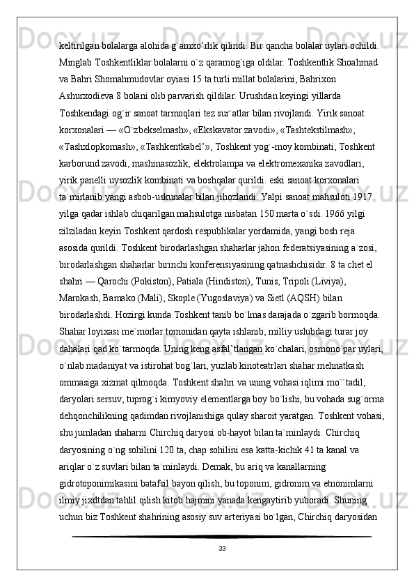keltirilgan bolalarga alohida g`amxo’rlik qilindi. Bir qancha bolalar uylari ochildi. 
Minglab Toshkentliklar bolalarni o`z qaramog`iga oldilar. Toshkentlik Shoahmad 
va Bahri Shomahmudovlar oyiasi 15 ta turli millat bolalarini, Bahrixon 
Ashurxodieva 8 bolani olib parvarish qildilar. Urushdan keyingi yillarda 
Toshkendagi og`ir sanoat tarmoqlari tez sur`atlar bilan rivojlandi. Yirik sanoat 
korxonalari — «O`zbekselmash», «Ekskavator zavodi», «Tashtekstilmash», 
«Tashxlopkomash», «Tashkentkabel’», Toshkent yog`-moy kombinati, Toshkent 
karborund zavodi, mashinasozlik, elektrolampa va elektromexanika zavodlari, 
yirik panelli uysozlik kombinati va boshqalar qurildi. eski sanoat korxonalari 
ta`mirlanib yangi asbob-uskunalar bilan jihozlandi. Yalpi sanoat mahsuloti 1917 
yilga qadar ishlab chiqarilgan mahsulotga nisbatan 150 marta o`sdi. 1966 yilgi 
zilziladan keyin Toshkent qardosh respublikalar yordamida, yangi bosh reja 
asosida qurildi. Toshkent birodarlashgan shaharlar jahon federatsiyasining a`zosi, 
birodarlashgan shaharlar birinchi konferensiyasining qatnashchisidir. 8 ta chet el 
shahri — Qarochi (Pokiston), Patiala (Hindiston), Tunis, Tripoli (Liviya), 
Marokash, Bamako (Mali), Skople (Yugoslaviya) va Sietl (AQSH) bilan 
birodarlashdi. Hozirgi kunda Toshkent tanib bo`lmas darajada o`zgarib bormoqda. 
Shahar loyixasi me`morlar tomonidan qayta ishlanib, milliy uslubdagi turar joy 
dahalari qad ko`tarmoqda. Uning keng asfal’tlangan ko`chalari, osmono`par uylari,
o`nlab madaniyat va istirohat bog`lari, yuzlab kinoteatrlari shahar mehnatkash 
ommasiga xizmat qilmoqda. Toshkent shahri va uning vohasi iqlimi mo``tadil, 
daryolari sersuv, tuprog`i kimyoviy elementlarga boy bo`lishi, bu vohada sug`orma
dehqonchilikning qadimdan rivojlanishiga qulay sharoit yaratgan. Toshkent vohasi,
shu jumladan shaharni Chirchiq daryosi ob-hayot bilan ta`minlaydi. Chirchiq 
daryosining o`ng sohilini 120 ta, chap sohilini esa katta-kichik 41 ta kanal va 
ariqlar o`z suvlari bilan ta`minlaydi. Demak, bu ariq va kanallarning 
gidrotoponimikasini batafsil bayon qilish, bu toponim, gidronim va etnonimlarni 
ilmiy jixdtdan tahlil qilish kitob hajmini yanada kengaytirib yuboradi. Shuning 
uchun biz Toshkent shahrining asosiy suv arteriyasi bo`lgan, Chirchiq daryosidan 
33 