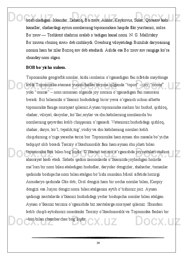 bosh oladigan: Iskandar, Zahariq, Bo`zsuv, Anhor, Kaykovus, Solar, Qorasuv kabi 
kanallar, shahardagi ayrim nomlarning toponimikasi haqida fikr yuritamiz, xolos. 
Bo`zsuv — Toshkent shahrini oralab o`tadigan kanal nomi. N. G. Mallitskiy 
Bo`zsuvni «buzoq suvi» deb izohlaydi. Orenburg viloyatidagi Buzuluk daryosining
nomini ham ba`zilar Buzoq suv deb atashadi. Aslida esa Bo`zsuv suv rangiga ko’ra
shunday nom olgan. 
BOB bo`yicha xulosa.
Toponimika geografik nomlar, kishi ismlarini o’rganadigan fan sifatida maydonga 
keldi.Toponimika atamasi yunonchadan tarjima qilganda “topos” – joy, “onom” 
yoki “onima” – nom umuman olganda joy nomini o’rganadigan fan manosini 
beradi. Biz bilamizki o’lkamiz hududidagi biror yerni o’rganish uchun albatta 
toponimika faniga murojaat qilamiz.Aynan toponimika malum bir hudud, qishloq, 
shahar, viloyat, daryolar, ko’llar,soylar va shu kabilarning nomlanishi bu 
nomlarning qayerdan kelib chiqqanini o’rganadi. Vatanimiz hududidagi qishloq, 
shahar, daryo, ko’l, tepalik,tog’,vodiy va shu kabilarning nomlari kelib 
chiqishining o’ziga yarasha tarixi bor.Toponimika ham aynan shu masala bo’yicha 
tadqiqot olib boradi.Tarixiy o’lkashunoslik fani ham aynan shu jihati bilan  
toponimika fani bilan bog’liqdir. O’lkamiz tarixini o’rganishda joy nomlari muhim
ahamiyat kasb etadi. Sababi qadim zamonlarda o’lkamizda joylashgan hozirda 
ma’lum bir nom bilan ataladigan hududlar, daryolar dengizlar, shaharlar, tumanlar 
qadimda boshqacha nom bilan atalgan bo’lishi mumkin.Misol sifatida hozirgi 
Amudaryo qadimda Oks deb, Orol dengizi ham bir necha nomlar bilan, Kaspiy 
dengizi esa Jurjon dengiz nomi bilan atalganini aytib o’tishimiz joiz. Aynan 
qadimgi xaritalarda o’lkamiz hududidagi yerlar boshqacha nomlar bilan atalgan. 
Aynan o’lkamiz tarixini o’rganishda biz xaritalarga murojaat qilamiz. Shundan 
kelib chiqib aytishimiz mumkinki Tarixiy o’lkashunoslik va Toponimka fanlari bir 
–biri bilan chambarchas bog’liqdir.
34 