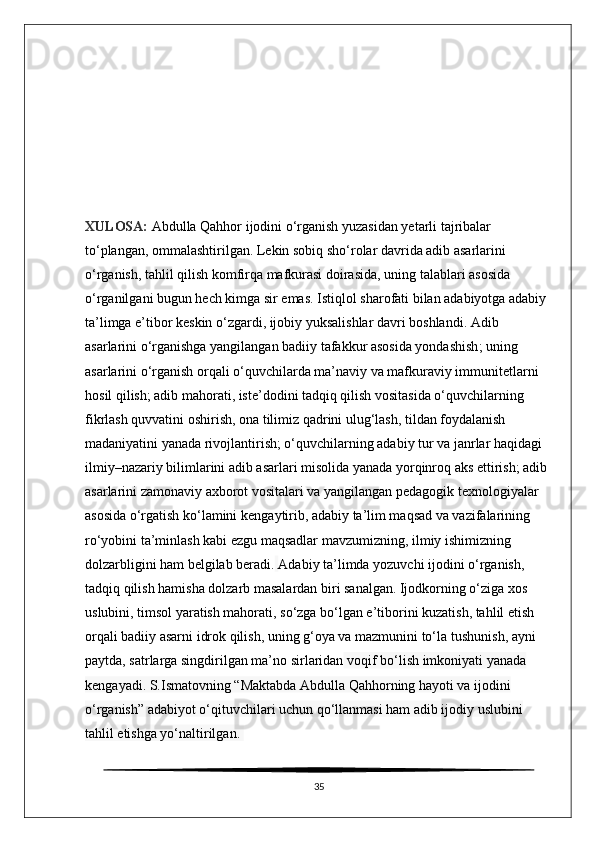 XULOSA:  Abdulla Qahhor ijodini o‘rganish yuzasidan yetarli tajribalar 
to‘plangan, ommalashtirilgan. Lekin sobiq sho‘rolar davrida adib asarlarini 
o‘rganish, tahlil qilish komfirqa mafkurasi doirasida, uning talablari asosida 
o‘rganilgani bugun hech kimga sir emas. Istiqlol sharofati bilan adabiyotga adabiy 
ta’limga e’tibor keskin o‘zgardi, ijobiy yuksalishlar davri boshlandi. Adib 
asarlarini o‘rganishga yangilangan badiiy   tafakkur asosida yondashish ; uning 
asarlarini o‘rganish orqali o‘quvchilarda ma’naviy va mafkuraviy immunitetlarni 
hosil qilish; adib mahorati, iste’dodini tadqiq qilish vositasida o‘quvchilarning 
fikrlash quvvatini oshirish, ona tilimiz qadrini ulug‘lash, tildan foydalanish 
madaniyatini yanada rivojlantirish; o‘quvchilarning adabiy tur va janrlar haqidagi 
ilmiy–nazariy bilimlarini adib asarlari misolida yanada yorqinroq aks ettirish; adib 
asarlarini zamonaviy axborot vositalari va yangilangan pedagogik texnologiyalar 
asosida o‘rgatish ko‘lamini   kengaytirib , adabiy ta’lim maqsad va vazifalarining 
ro‘yobini ta’minlash kabi ezgu maqsadlar mavzumizning, ilmiy ishimizning 
dolzarbligini ham belgilab beradi.   Adabiy ta’limda yozuvchi ijodini o‘rganish, 
tadqiq qilish hamisha dolzarb masalardan biri sanalgan. Ijodkorning o‘ziga xos 
uslubini, timsol yaratish mahorati, so‘zga bo‘lgan e’tiborini kuzatish, tahlil etish 
orqali badiiy asarni idrok qilish, uning g‘oya va mazmunini to‘la   tushunish , ayni 
paytda, satrlarga singdirilgan ma’no sirlaridan  voqif bo‘lish imkoniyati yanada 
kengayadi. S.Ismatovning “Maktabda Abdulla Qahhorning hayoti va ijodini 
o‘rganish” adabiyot o‘qituvchilari uchun qo‘llanmasi ham adib ijodiy uslubini 
tahlil etishga yo‘naltirilgan.  
35 