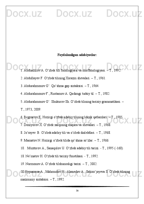 Foydalanilgan adabiyotlar:
1. Abduazizov A. O‘zbek tili fonologiyasi va morfonologiyasi. – Т., 1992.
2. Abdullayev F. O‘zbek tilining Xorazm shevalari. – Т., 1961.
3. Abdurahmonov G‘. Qo‘shma gap sintaksisi. – Т., 1964.
4. Abdurahmonov Ғ., Rustamov A. Qadimgi turkiy til. – Т., 1982.
5. Abdurahmonov G‘. Shukurov Sh. O‘zbek tilining tarixiy grammatikasi. –
Т., 1973, 2009.
6. Begmatov E. Hozirgi o‘zbek adabiy tilining leksik qatlamlari. – Т., 1985.
7. Doniyorov X. O‘zbek xalqining shajara va shevalari. – Т., 1968.
8. Jo‘rayev. B. O‘zbek adabiy tili va o‘zbek dialektlari. – Т., 1968.
9. Mamatov N. Hozirgi o‘zbek tilida qo‘shma so‘zlar. – Т., 1966.
10. . Muxtorov А., Sanaqulov U. O‘zbek adabiy tili tarixi. - Т., 1995 (-160).
18. Ne’matov H. O‘zbek tili tarixiy fonetikasi. - Т., 1992.
19. Nurmonov A. O‘zbek tilshunosligi tarixi. – Т., 2002.
20.Нурмонов А., Mahmudov Н., Ahmedov А., Solixo‘jayeva S. O‘zbek tilining
mazmuniy sintaksisi. – Т., 1992.
36 